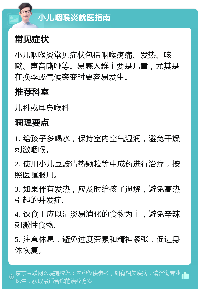 小儿咽喉炎就医指南 常见症状 小儿咽喉炎常见症状包括咽喉疼痛、发热、咳嗽、声音嘶哑等。易感人群主要是儿童，尤其是在换季或气候突变时更容易发生。 推荐科室 儿科或耳鼻喉科 调理要点 1. 给孩子多喝水，保持室内空气湿润，避免干燥刺激咽喉。 2. 使用小儿豆豉清热颗粒等中成药进行治疗，按照医嘱服用。 3. 如果伴有发热，应及时给孩子退烧，避免高热引起的并发症。 4. 饮食上应以清淡易消化的食物为主，避免辛辣刺激性食物。 5. 注意休息，避免过度劳累和精神紧张，促进身体恢复。