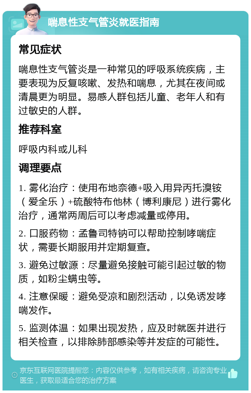 喘息性支气管炎就医指南 常见症状 喘息性支气管炎是一种常见的呼吸系统疾病，主要表现为反复咳嗽、发热和喘息，尤其在夜间或清晨更为明显。易感人群包括儿童、老年人和有过敏史的人群。 推荐科室 呼吸内科或儿科 调理要点 1. 雾化治疗：使用布地奈德+吸入用异丙托溴铵（爱全乐）+硫酸特布他林（博利康尼）进行雾化治疗，通常两周后可以考虑减量或停用。 2. 口服药物：孟鲁司特钠可以帮助控制哮喘症状，需要长期服用并定期复查。 3. 避免过敏源：尽量避免接触可能引起过敏的物质，如粉尘螨虫等。 4. 注意保暖：避免受凉和剧烈活动，以免诱发哮喘发作。 5. 监测体温：如果出现发热，应及时就医并进行相关检查，以排除肺部感染等并发症的可能性。