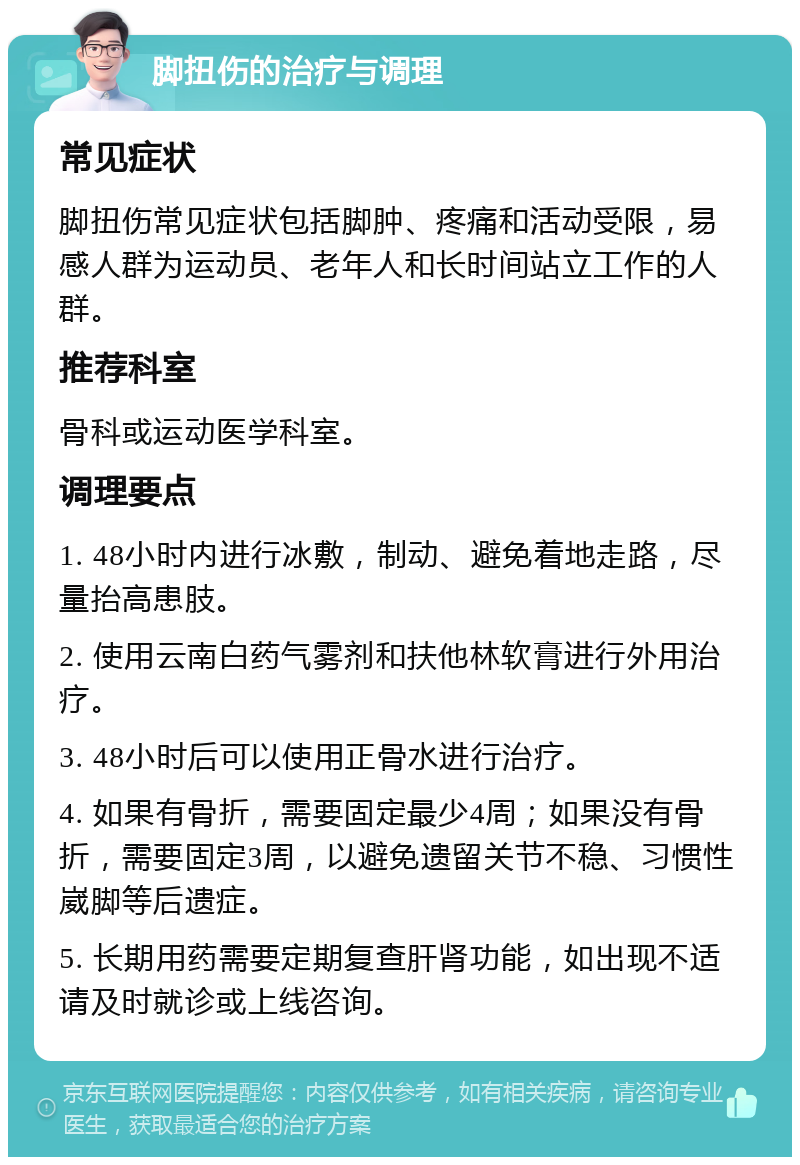 脚扭伤的治疗与调理 常见症状 脚扭伤常见症状包括脚肿、疼痛和活动受限，易感人群为运动员、老年人和长时间站立工作的人群。 推荐科室 骨科或运动医学科室。 调理要点 1. 48小时内进行冰敷，制动、避免着地走路，尽量抬高患肢。 2. 使用云南白药气雾剂和扶他林软膏进行外用治疗。 3. 48小时后可以使用正骨水进行治疗。 4. 如果有骨折，需要固定最少4周；如果没有骨折，需要固定3周，以避免遗留关节不稳、习惯性崴脚等后遗症。 5. 长期用药需要定期复查肝肾功能，如出现不适请及时就诊或上线咨询。