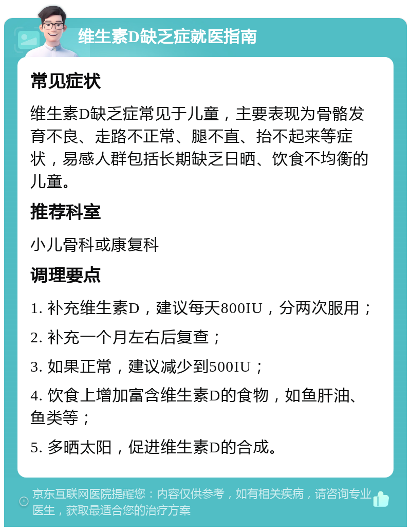 维生素D缺乏症就医指南 常见症状 维生素D缺乏症常见于儿童，主要表现为骨骼发育不良、走路不正常、腿不直、抬不起来等症状，易感人群包括长期缺乏日晒、饮食不均衡的儿童。 推荐科室 小儿骨科或康复科 调理要点 1. 补充维生素D，建议每天800IU，分两次服用； 2. 补充一个月左右后复查； 3. 如果正常，建议减少到500IU； 4. 饮食上增加富含维生素D的食物，如鱼肝油、鱼类等； 5. 多晒太阳，促进维生素D的合成。