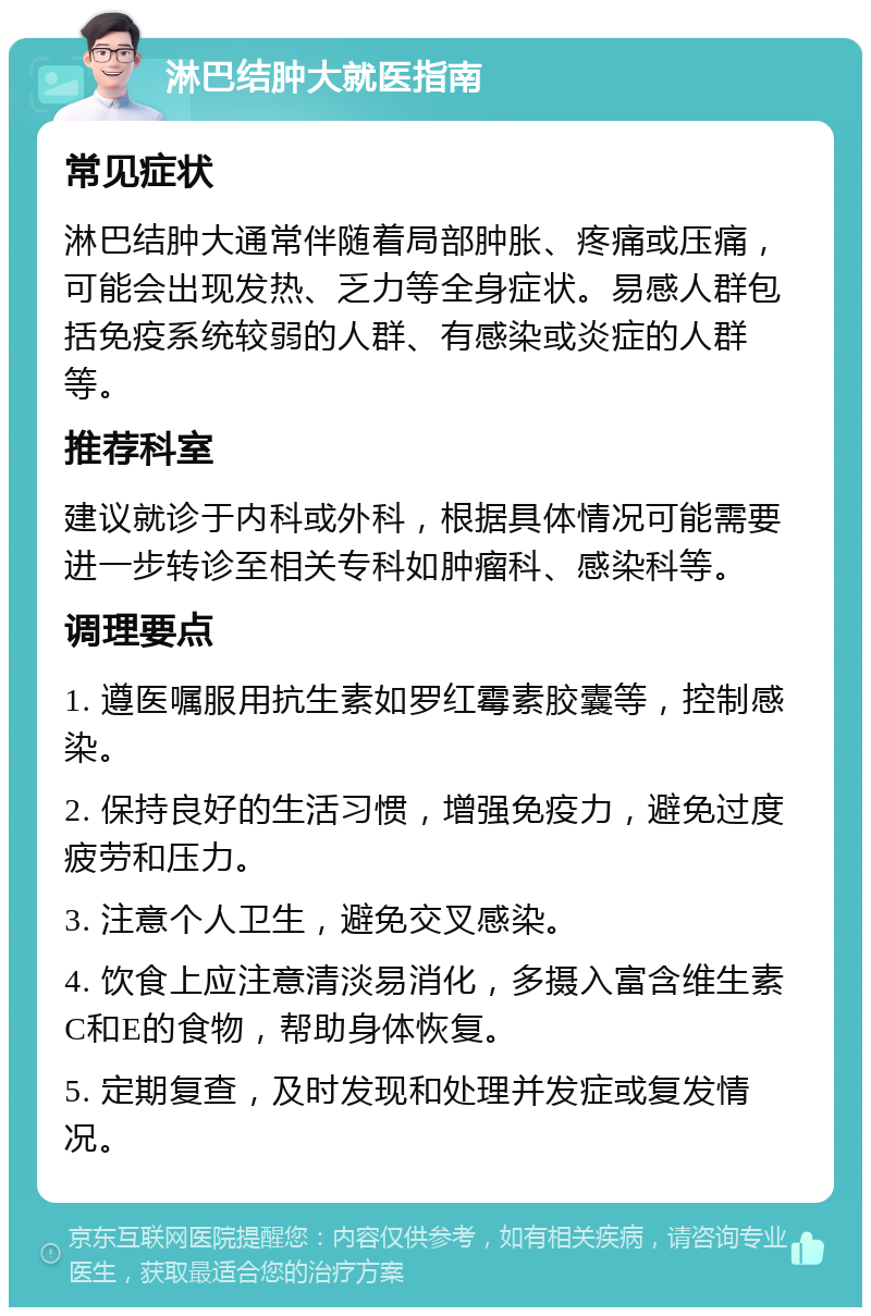 淋巴结肿大就医指南 常见症状 淋巴结肿大通常伴随着局部肿胀、疼痛或压痛，可能会出现发热、乏力等全身症状。易感人群包括免疫系统较弱的人群、有感染或炎症的人群等。 推荐科室 建议就诊于内科或外科，根据具体情况可能需要进一步转诊至相关专科如肿瘤科、感染科等。 调理要点 1. 遵医嘱服用抗生素如罗红霉素胶囊等，控制感染。 2. 保持良好的生活习惯，增强免疫力，避免过度疲劳和压力。 3. 注意个人卫生，避免交叉感染。 4. 饮食上应注意清淡易消化，多摄入富含维生素C和E的食物，帮助身体恢复。 5. 定期复查，及时发现和处理并发症或复发情况。