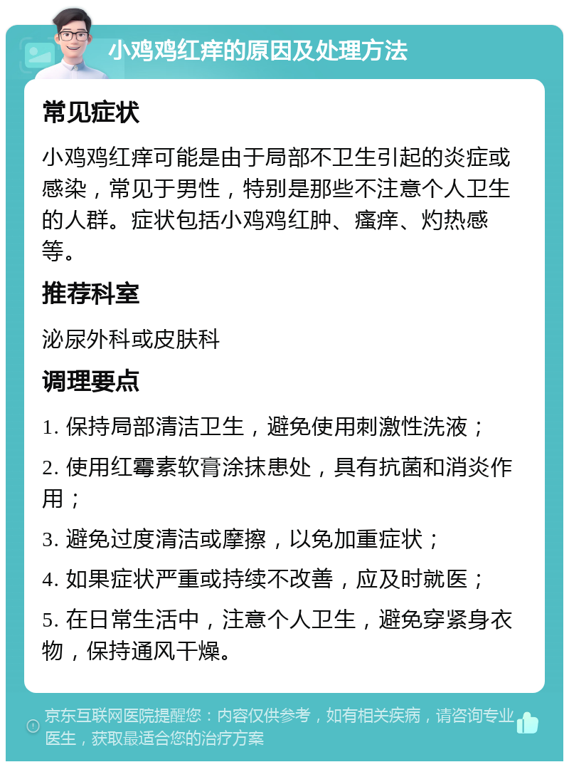 小鸡鸡红痒的原因及处理方法 常见症状 小鸡鸡红痒可能是由于局部不卫生引起的炎症或感染，常见于男性，特别是那些不注意个人卫生的人群。症状包括小鸡鸡红肿、瘙痒、灼热感等。 推荐科室 泌尿外科或皮肤科 调理要点 1. 保持局部清洁卫生，避免使用刺激性洗液； 2. 使用红霉素软膏涂抹患处，具有抗菌和消炎作用； 3. 避免过度清洁或摩擦，以免加重症状； 4. 如果症状严重或持续不改善，应及时就医； 5. 在日常生活中，注意个人卫生，避免穿紧身衣物，保持通风干燥。