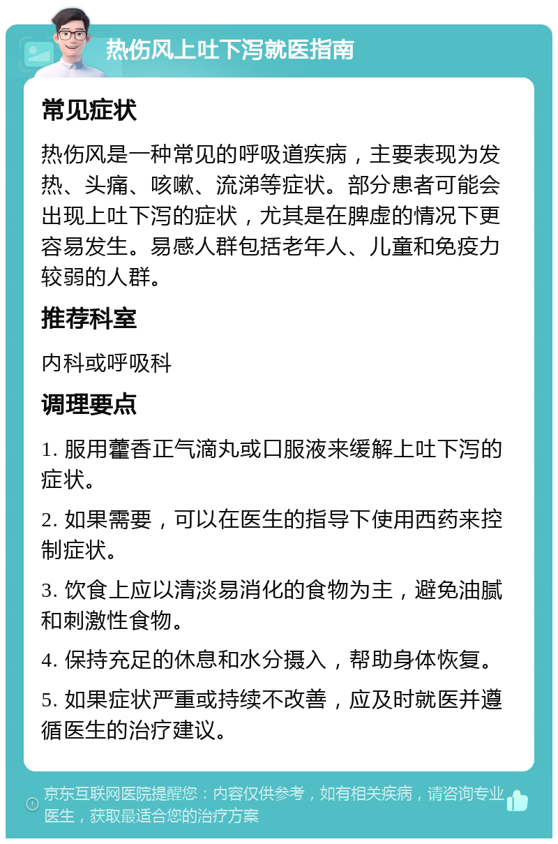 热伤风上吐下泻就医指南 常见症状 热伤风是一种常见的呼吸道疾病，主要表现为发热、头痛、咳嗽、流涕等症状。部分患者可能会出现上吐下泻的症状，尤其是在脾虚的情况下更容易发生。易感人群包括老年人、儿童和免疫力较弱的人群。 推荐科室 内科或呼吸科 调理要点 1. 服用藿香正气滴丸或口服液来缓解上吐下泻的症状。 2. 如果需要，可以在医生的指导下使用西药来控制症状。 3. 饮食上应以清淡易消化的食物为主，避免油腻和刺激性食物。 4. 保持充足的休息和水分摄入，帮助身体恢复。 5. 如果症状严重或持续不改善，应及时就医并遵循医生的治疗建议。