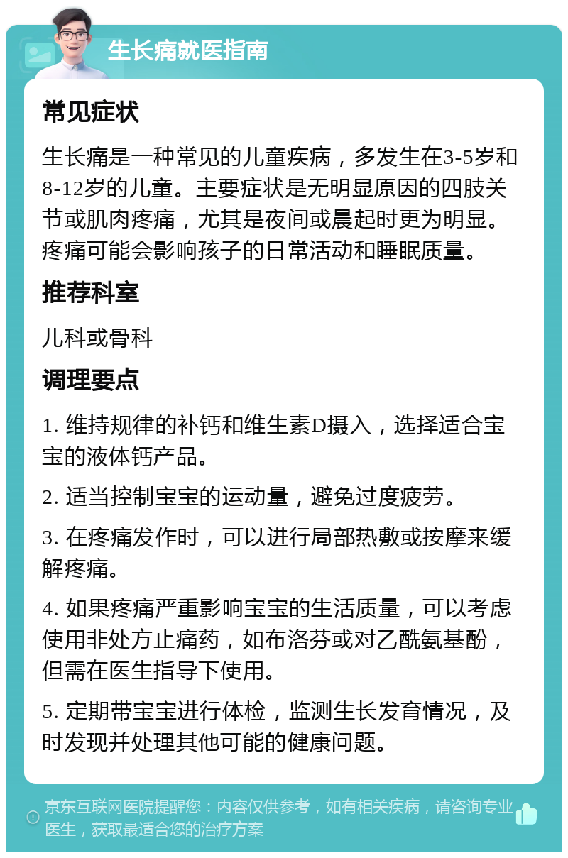 生长痛就医指南 常见症状 生长痛是一种常见的儿童疾病，多发生在3-5岁和8-12岁的儿童。主要症状是无明显原因的四肢关节或肌肉疼痛，尤其是夜间或晨起时更为明显。疼痛可能会影响孩子的日常活动和睡眠质量。 推荐科室 儿科或骨科 调理要点 1. 维持规律的补钙和维生素D摄入，选择适合宝宝的液体钙产品。 2. 适当控制宝宝的运动量，避免过度疲劳。 3. 在疼痛发作时，可以进行局部热敷或按摩来缓解疼痛。 4. 如果疼痛严重影响宝宝的生活质量，可以考虑使用非处方止痛药，如布洛芬或对乙酰氨基酚，但需在医生指导下使用。 5. 定期带宝宝进行体检，监测生长发育情况，及时发现并处理其他可能的健康问题。