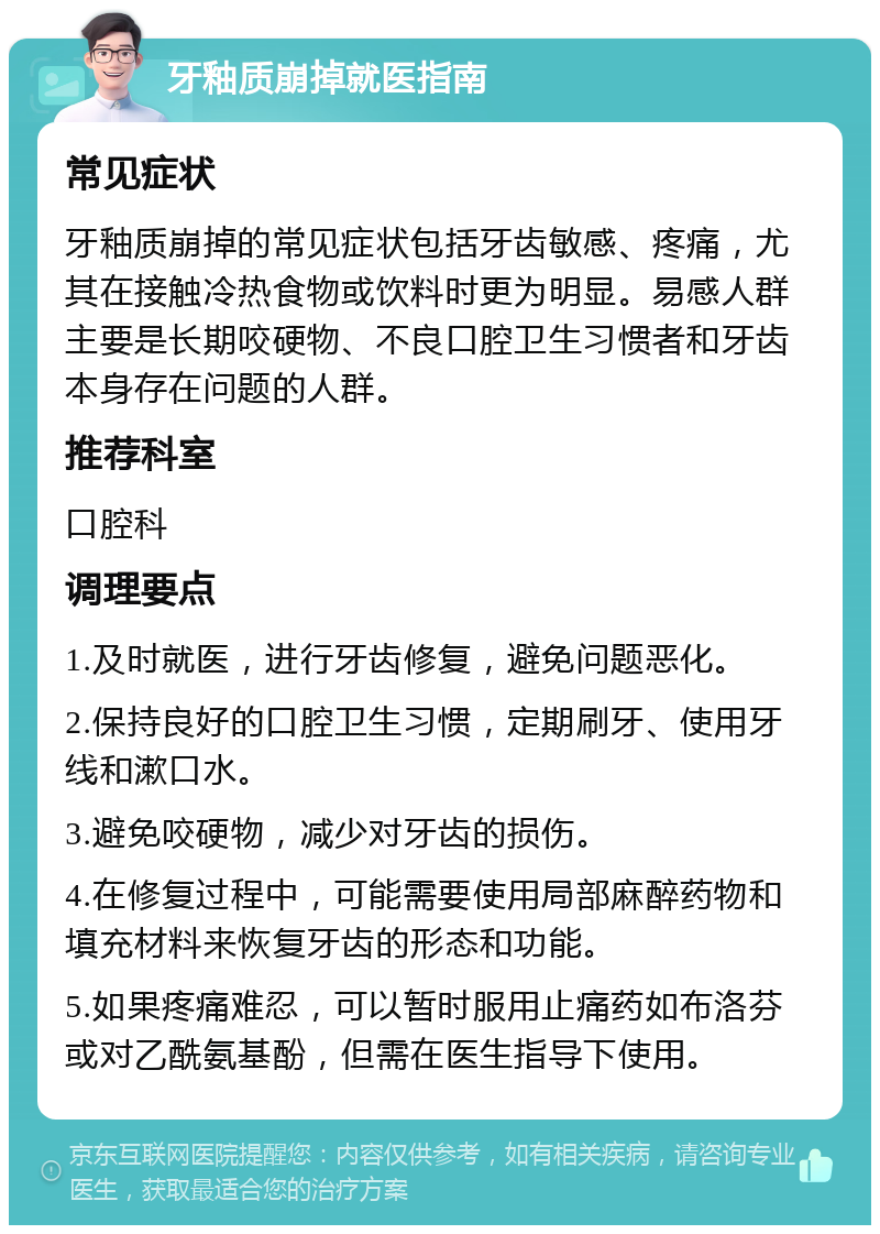 牙釉质崩掉就医指南 常见症状 牙釉质崩掉的常见症状包括牙齿敏感、疼痛，尤其在接触冷热食物或饮料时更为明显。易感人群主要是长期咬硬物、不良口腔卫生习惯者和牙齿本身存在问题的人群。 推荐科室 口腔科 调理要点 1.及时就医，进行牙齿修复，避免问题恶化。 2.保持良好的口腔卫生习惯，定期刷牙、使用牙线和漱口水。 3.避免咬硬物，减少对牙齿的损伤。 4.在修复过程中，可能需要使用局部麻醉药物和填充材料来恢复牙齿的形态和功能。 5.如果疼痛难忍，可以暂时服用止痛药如布洛芬或对乙酰氨基酚，但需在医生指导下使用。