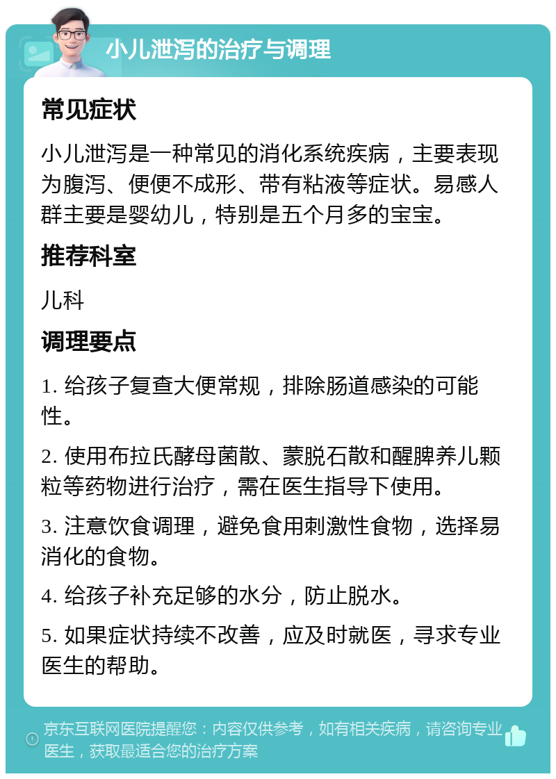 小儿泄泻的治疗与调理 常见症状 小儿泄泻是一种常见的消化系统疾病，主要表现为腹泻、便便不成形、带有粘液等症状。易感人群主要是婴幼儿，特别是五个月多的宝宝。 推荐科室 儿科 调理要点 1. 给孩子复查大便常规，排除肠道感染的可能性。 2. 使用布拉氏酵母菌散、蒙脱石散和醒脾养儿颗粒等药物进行治疗，需在医生指导下使用。 3. 注意饮食调理，避免食用刺激性食物，选择易消化的食物。 4. 给孩子补充足够的水分，防止脱水。 5. 如果症状持续不改善，应及时就医，寻求专业医生的帮助。