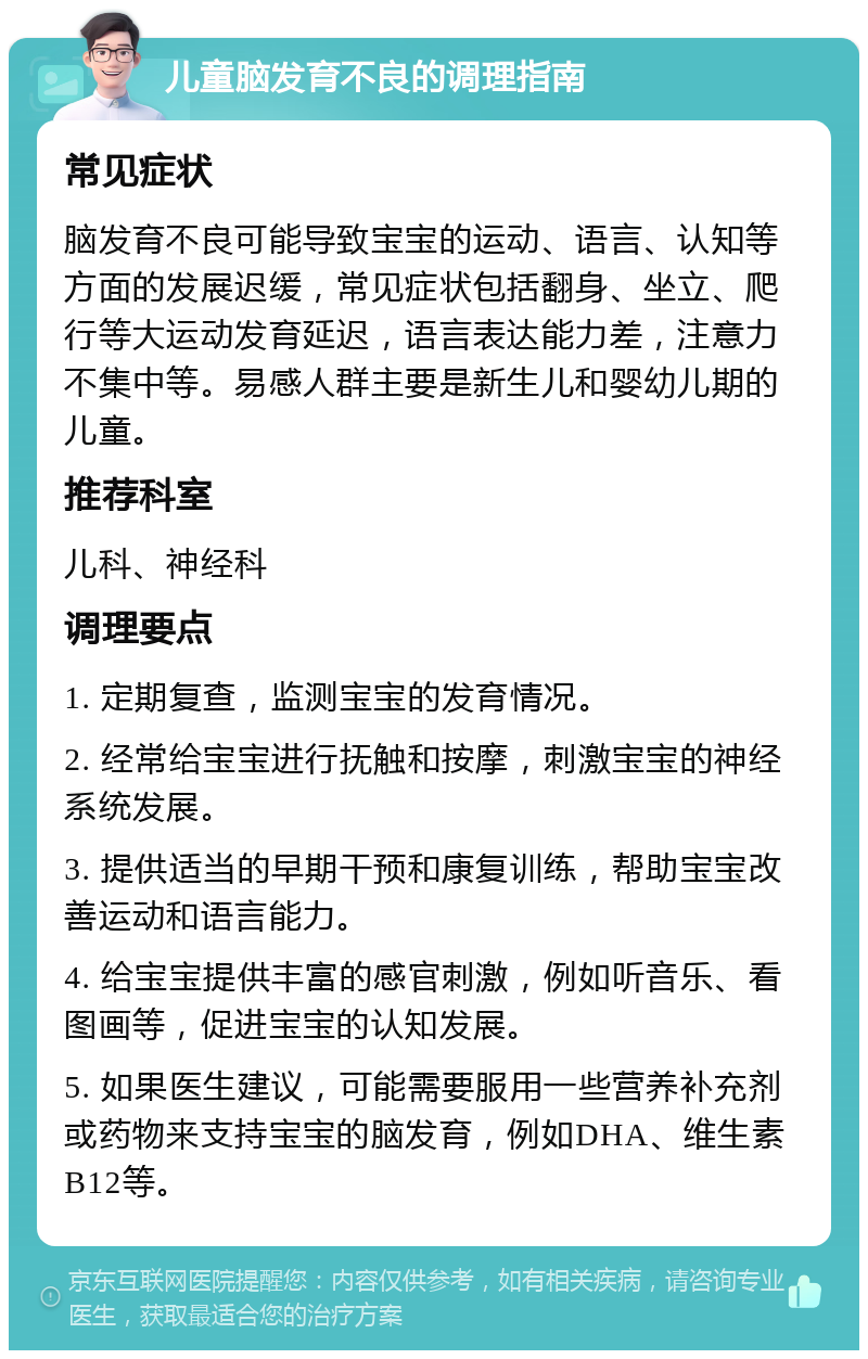 儿童脑发育不良的调理指南 常见症状 脑发育不良可能导致宝宝的运动、语言、认知等方面的发展迟缓，常见症状包括翻身、坐立、爬行等大运动发育延迟，语言表达能力差，注意力不集中等。易感人群主要是新生儿和婴幼儿期的儿童。 推荐科室 儿科、神经科 调理要点 1. 定期复查，监测宝宝的发育情况。 2. 经常给宝宝进行抚触和按摩，刺激宝宝的神经系统发展。 3. 提供适当的早期干预和康复训练，帮助宝宝改善运动和语言能力。 4. 给宝宝提供丰富的感官刺激，例如听音乐、看图画等，促进宝宝的认知发展。 5. 如果医生建议，可能需要服用一些营养补充剂或药物来支持宝宝的脑发育，例如DHA、维生素B12等。