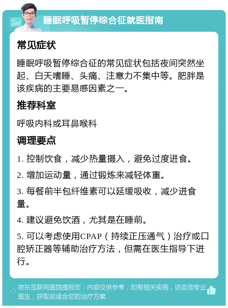 睡眠呼吸暂停综合征就医指南 常见症状 睡眠呼吸暂停综合征的常见症状包括夜间突然坐起、白天嗜睡、头痛、注意力不集中等。肥胖是该疾病的主要易感因素之一。 推荐科室 呼吸内科或耳鼻喉科 调理要点 1. 控制饮食，减少热量摄入，避免过度进食。 2. 增加运动量，通过锻炼来减轻体重。 3. 每餐前半包纤维素可以延缓吸收，减少进食量。 4. 建议避免饮酒，尤其是在睡前。 5. 可以考虑使用CPAP（持续正压通气）治疗或口腔矫正器等辅助治疗方法，但需在医生指导下进行。