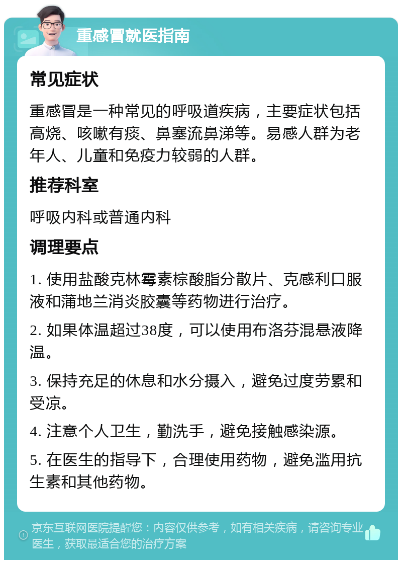 重感冒就医指南 常见症状 重感冒是一种常见的呼吸道疾病，主要症状包括高烧、咳嗽有痰、鼻塞流鼻涕等。易感人群为老年人、儿童和免疫力较弱的人群。 推荐科室 呼吸内科或普通内科 调理要点 1. 使用盐酸克林霉素棕酸脂分散片、克感利口服液和蒲地兰消炎胶囊等药物进行治疗。 2. 如果体温超过38度，可以使用布洛芬混悬液降温。 3. 保持充足的休息和水分摄入，避免过度劳累和受凉。 4. 注意个人卫生，勤洗手，避免接触感染源。 5. 在医生的指导下，合理使用药物，避免滥用抗生素和其他药物。