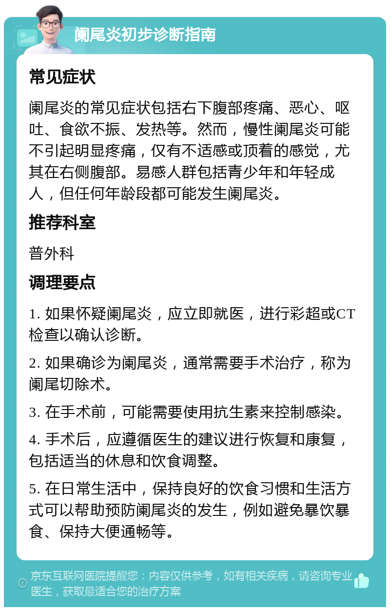 阑尾炎初步诊断指南 常见症状 阑尾炎的常见症状包括右下腹部疼痛、恶心、呕吐、食欲不振、发热等。然而，慢性阑尾炎可能不引起明显疼痛，仅有不适感或顶着的感觉，尤其在右侧腹部。易感人群包括青少年和年轻成人，但任何年龄段都可能发生阑尾炎。 推荐科室 普外科 调理要点 1. 如果怀疑阑尾炎，应立即就医，进行彩超或CT检查以确认诊断。 2. 如果确诊为阑尾炎，通常需要手术治疗，称为阑尾切除术。 3. 在手术前，可能需要使用抗生素来控制感染。 4. 手术后，应遵循医生的建议进行恢复和康复，包括适当的休息和饮食调整。 5. 在日常生活中，保持良好的饮食习惯和生活方式可以帮助预防阑尾炎的发生，例如避免暴饮暴食、保持大便通畅等。