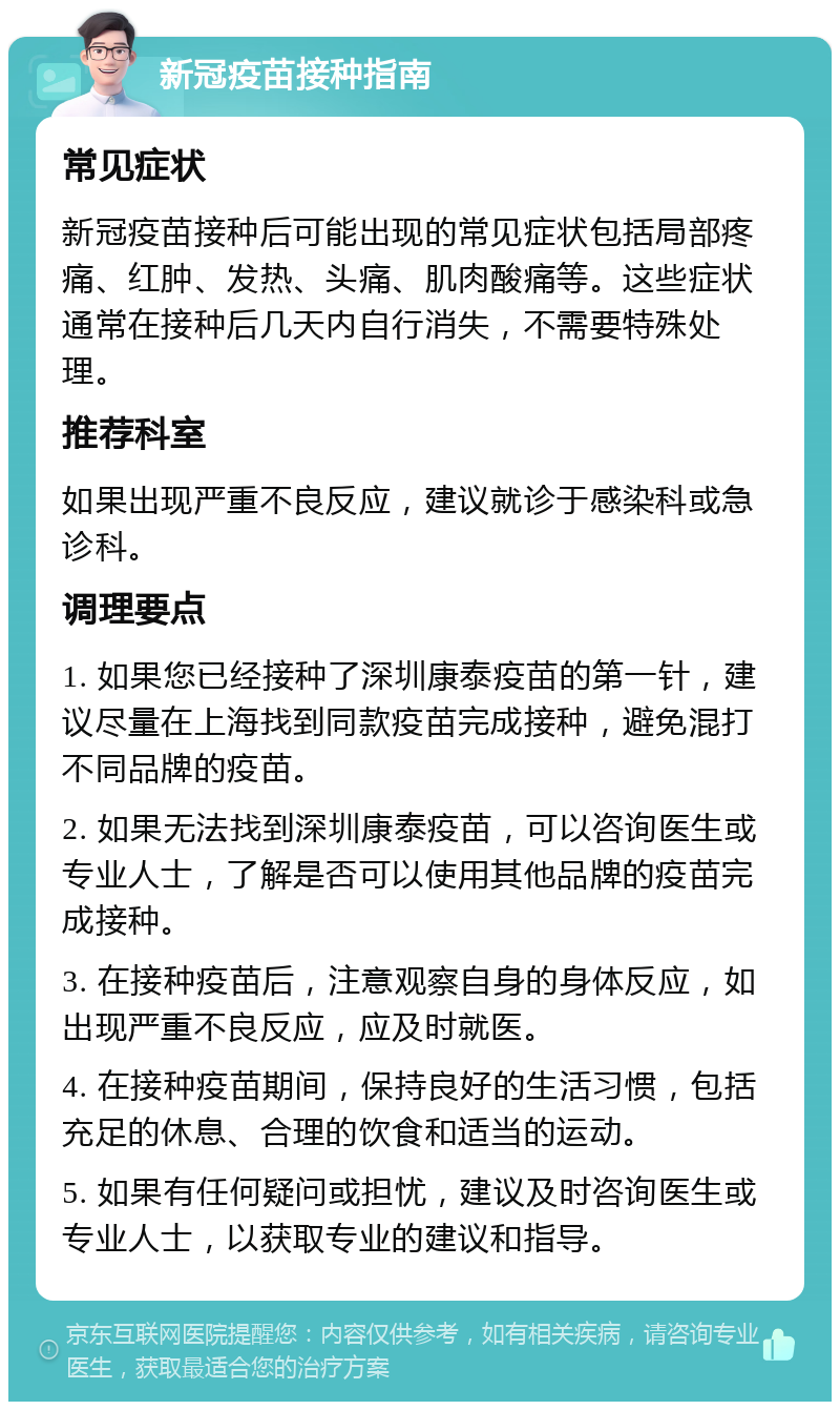 新冠疫苗接种指南 常见症状 新冠疫苗接种后可能出现的常见症状包括局部疼痛、红肿、发热、头痛、肌肉酸痛等。这些症状通常在接种后几天内自行消失，不需要特殊处理。 推荐科室 如果出现严重不良反应，建议就诊于感染科或急诊科。 调理要点 1. 如果您已经接种了深圳康泰疫苗的第一针，建议尽量在上海找到同款疫苗完成接种，避免混打不同品牌的疫苗。 2. 如果无法找到深圳康泰疫苗，可以咨询医生或专业人士，了解是否可以使用其他品牌的疫苗完成接种。 3. 在接种疫苗后，注意观察自身的身体反应，如出现严重不良反应，应及时就医。 4. 在接种疫苗期间，保持良好的生活习惯，包括充足的休息、合理的饮食和适当的运动。 5. 如果有任何疑问或担忧，建议及时咨询医生或专业人士，以获取专业的建议和指导。