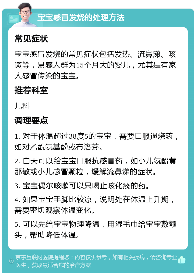 宝宝感冒发烧的处理方法 常见症状 宝宝感冒发烧的常见症状包括发热、流鼻涕、咳嗽等，易感人群为15个月大的婴儿，尤其是有家人感冒传染的宝宝。 推荐科室 儿科 调理要点 1. 对于体温超过38度5的宝宝，需要口服退烧药，如对乙酰氨基酚或布洛芬。 2. 白天可以给宝宝口服抗感冒药，如小儿氨酚黄那敏或小儿感冒颗粒，缓解流鼻涕的症状。 3. 宝宝偶尔咳嗽可以只喝止咳化痰的药。 4. 如果宝宝手脚比较凉，说明处在体温上升期，需要密切观察体温变化。 5. 可以先给宝宝物理降温，用湿毛巾给宝宝敷额头，帮助降低体温。