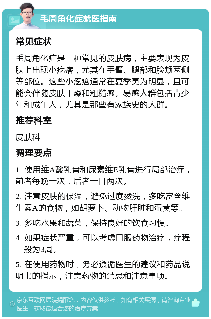 毛周角化症就医指南 常见症状 毛周角化症是一种常见的皮肤病，主要表现为皮肤上出现小疙瘩，尤其在手臂、腿部和脸颊两侧等部位。这些小疙瘩通常在夏季更为明显，且可能会伴随皮肤干燥和粗糙感。易感人群包括青少年和成年人，尤其是那些有家族史的人群。 推荐科室 皮肤科 调理要点 1. 使用维A酸乳膏和尿素维E乳膏进行局部治疗，前者每晚一次，后者一日两次。 2. 注意皮肤的保湿，避免过度烫洗，多吃富含维生素A的食物，如胡萝卜、动物肝脏和蛋黄等。 3. 多吃水果和蔬菜，保持良好的饮食习惯。 4. 如果症状严重，可以考虑口服药物治疗，疗程一般为3周。 5. 在使用药物时，务必遵循医生的建议和药品说明书的指示，注意药物的禁忌和注意事项。