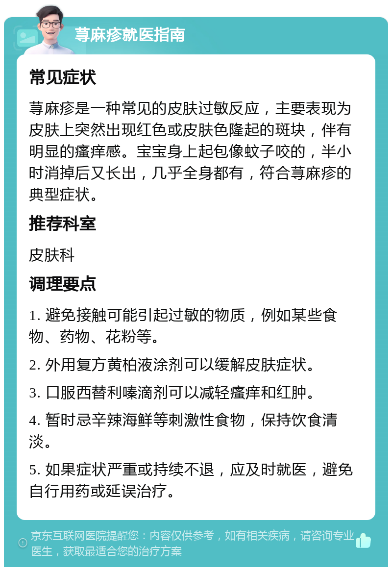 荨麻疹就医指南 常见症状 荨麻疹是一种常见的皮肤过敏反应，主要表现为皮肤上突然出现红色或皮肤色隆起的斑块，伴有明显的瘙痒感。宝宝身上起包像蚊子咬的，半小时消掉后又长出，几乎全身都有，符合荨麻疹的典型症状。 推荐科室 皮肤科 调理要点 1. 避免接触可能引起过敏的物质，例如某些食物、药物、花粉等。 2. 外用复方黄柏液涂剂可以缓解皮肤症状。 3. 口服西替利嗪滴剂可以减轻瘙痒和红肿。 4. 暂时忌辛辣海鲜等刺激性食物，保持饮食清淡。 5. 如果症状严重或持续不退，应及时就医，避免自行用药或延误治疗。