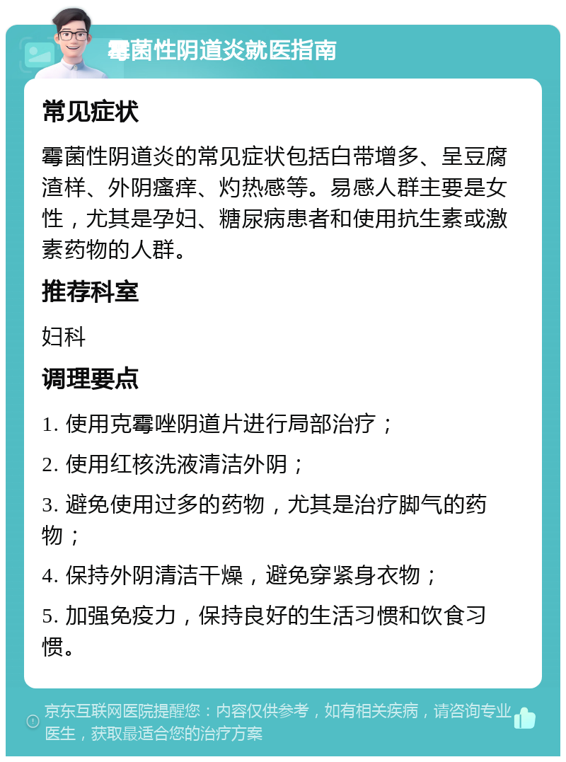 霉菌性阴道炎就医指南 常见症状 霉菌性阴道炎的常见症状包括白带增多、呈豆腐渣样、外阴瘙痒、灼热感等。易感人群主要是女性，尤其是孕妇、糖尿病患者和使用抗生素或激素药物的人群。 推荐科室 妇科 调理要点 1. 使用克霉唑阴道片进行局部治疗； 2. 使用红核洗液清洁外阴； 3. 避免使用过多的药物，尤其是治疗脚气的药物； 4. 保持外阴清洁干燥，避免穿紧身衣物； 5. 加强免疫力，保持良好的生活习惯和饮食习惯。