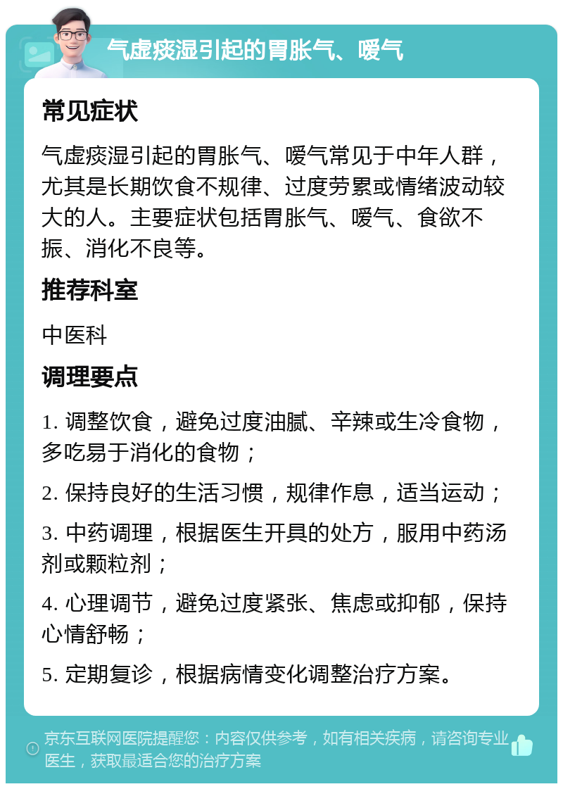 气虚痰湿引起的胃胀气、嗳气 常见症状 气虚痰湿引起的胃胀气、嗳气常见于中年人群，尤其是长期饮食不规律、过度劳累或情绪波动较大的人。主要症状包括胃胀气、嗳气、食欲不振、消化不良等。 推荐科室 中医科 调理要点 1. 调整饮食，避免过度油腻、辛辣或生冷食物，多吃易于消化的食物； 2. 保持良好的生活习惯，规律作息，适当运动； 3. 中药调理，根据医生开具的处方，服用中药汤剂或颗粒剂； 4. 心理调节，避免过度紧张、焦虑或抑郁，保持心情舒畅； 5. 定期复诊，根据病情变化调整治疗方案。