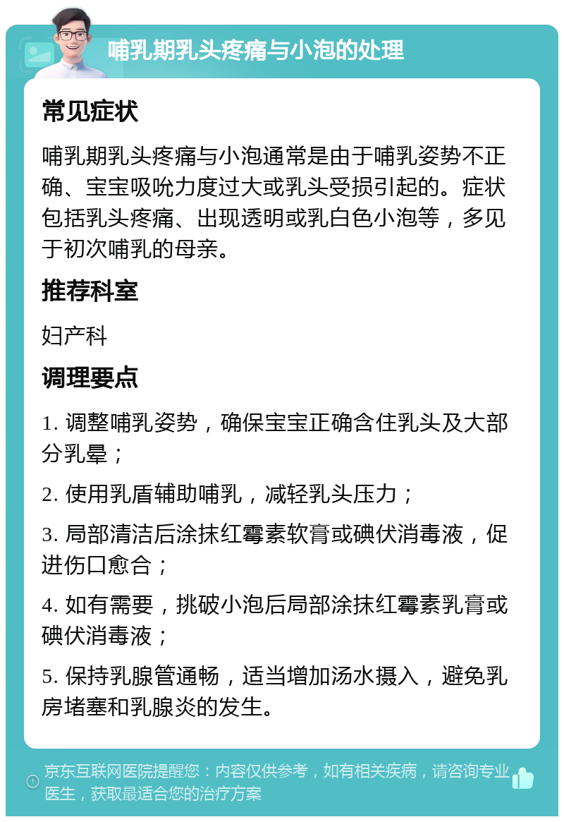 哺乳期乳头疼痛与小泡的处理 常见症状 哺乳期乳头疼痛与小泡通常是由于哺乳姿势不正确、宝宝吸吮力度过大或乳头受损引起的。症状包括乳头疼痛、出现透明或乳白色小泡等，多见于初次哺乳的母亲。 推荐科室 妇产科 调理要点 1. 调整哺乳姿势，确保宝宝正确含住乳头及大部分乳晕； 2. 使用乳盾辅助哺乳，减轻乳头压力； 3. 局部清洁后涂抹红霉素软膏或碘伏消毒液，促进伤口愈合； 4. 如有需要，挑破小泡后局部涂抹红霉素乳膏或碘伏消毒液； 5. 保持乳腺管通畅，适当增加汤水摄入，避免乳房堵塞和乳腺炎的发生。