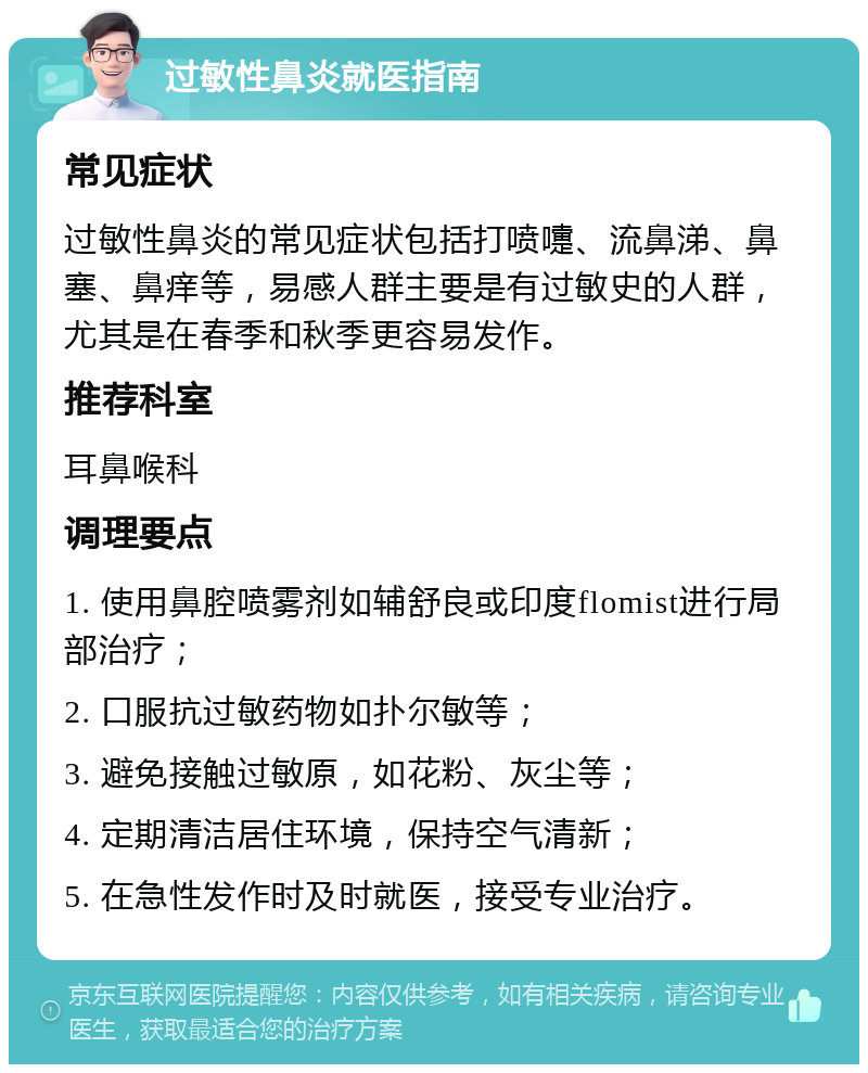 过敏性鼻炎就医指南 常见症状 过敏性鼻炎的常见症状包括打喷嚏、流鼻涕、鼻塞、鼻痒等，易感人群主要是有过敏史的人群，尤其是在春季和秋季更容易发作。 推荐科室 耳鼻喉科 调理要点 1. 使用鼻腔喷雾剂如辅舒良或印度flomist进行局部治疗； 2. 口服抗过敏药物如扑尔敏等； 3. 避免接触过敏原，如花粉、灰尘等； 4. 定期清洁居住环境，保持空气清新； 5. 在急性发作时及时就医，接受专业治疗。