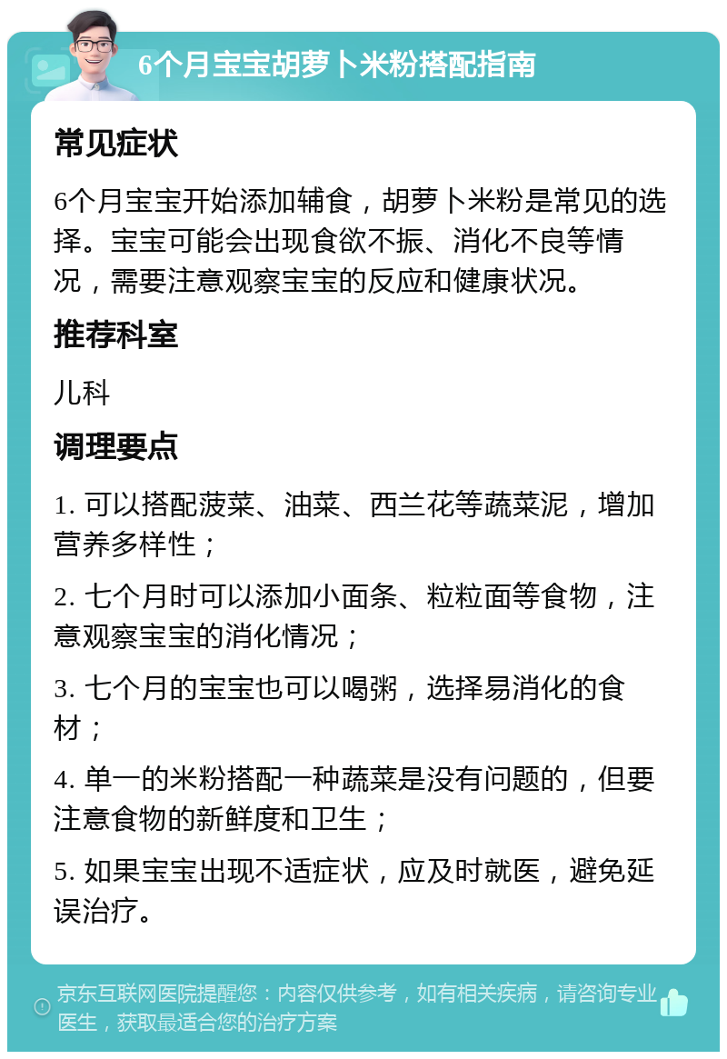 6个月宝宝胡萝卜米粉搭配指南 常见症状 6个月宝宝开始添加辅食，胡萝卜米粉是常见的选择。宝宝可能会出现食欲不振、消化不良等情况，需要注意观察宝宝的反应和健康状况。 推荐科室 儿科 调理要点 1. 可以搭配菠菜、油菜、西兰花等蔬菜泥，增加营养多样性； 2. 七个月时可以添加小面条、粒粒面等食物，注意观察宝宝的消化情况； 3. 七个月的宝宝也可以喝粥，选择易消化的食材； 4. 单一的米粉搭配一种蔬菜是没有问题的，但要注意食物的新鲜度和卫生； 5. 如果宝宝出现不适症状，应及时就医，避免延误治疗。