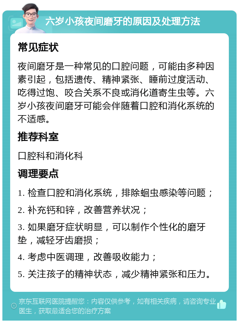 六岁小孩夜间磨牙的原因及处理方法 常见症状 夜间磨牙是一种常见的口腔问题，可能由多种因素引起，包括遗传、精神紧张、睡前过度活动、吃得过饱、咬合关系不良或消化道寄生虫等。六岁小孩夜间磨牙可能会伴随着口腔和消化系统的不适感。 推荐科室 口腔科和消化科 调理要点 1. 检查口腔和消化系统，排除蛔虫感染等问题； 2. 补充钙和锌，改善营养状况； 3. 如果磨牙症状明显，可以制作个性化的磨牙垫，减轻牙齿磨损； 4. 考虑中医调理，改善吸收能力； 5. 关注孩子的精神状态，减少精神紧张和压力。