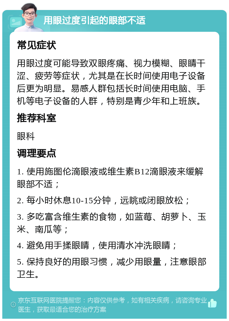 用眼过度引起的眼部不适 常见症状 用眼过度可能导致双眼疼痛、视力模糊、眼睛干涩、疲劳等症状，尤其是在长时间使用电子设备后更为明显。易感人群包括长时间使用电脑、手机等电子设备的人群，特别是青少年和上班族。 推荐科室 眼科 调理要点 1. 使用施图伦滴眼液或维生素B12滴眼液来缓解眼部不适； 2. 每小时休息10-15分钟，远眺或闭眼放松； 3. 多吃富含维生素的食物，如蓝莓、胡萝卜、玉米、南瓜等； 4. 避免用手揉眼睛，使用清水冲洗眼睛； 5. 保持良好的用眼习惯，减少用眼量，注意眼部卫生。