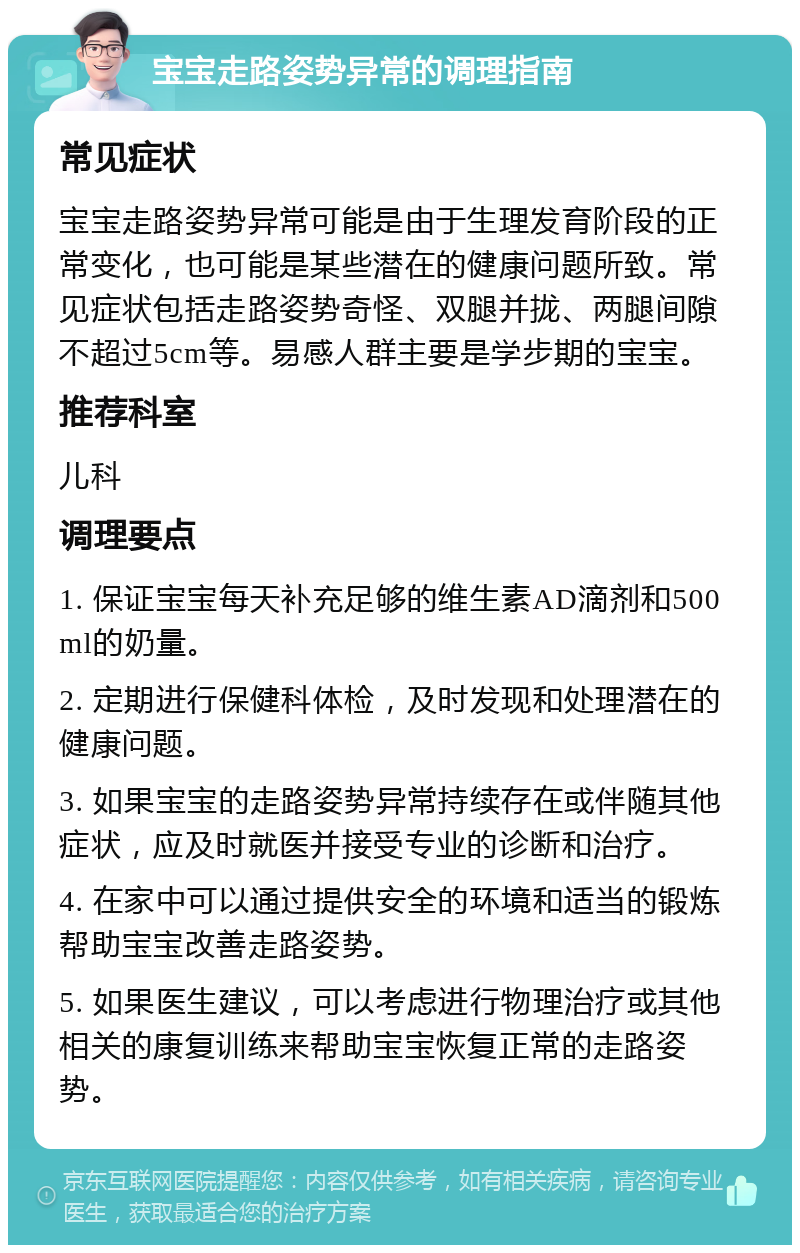 宝宝走路姿势异常的调理指南 常见症状 宝宝走路姿势异常可能是由于生理发育阶段的正常变化，也可能是某些潜在的健康问题所致。常见症状包括走路姿势奇怪、双腿并拢、两腿间隙不超过5cm等。易感人群主要是学步期的宝宝。 推荐科室 儿科 调理要点 1. 保证宝宝每天补充足够的维生素AD滴剂和500ml的奶量。 2. 定期进行保健科体检，及时发现和处理潜在的健康问题。 3. 如果宝宝的走路姿势异常持续存在或伴随其他症状，应及时就医并接受专业的诊断和治疗。 4. 在家中可以通过提供安全的环境和适当的锻炼帮助宝宝改善走路姿势。 5. 如果医生建议，可以考虑进行物理治疗或其他相关的康复训练来帮助宝宝恢复正常的走路姿势。