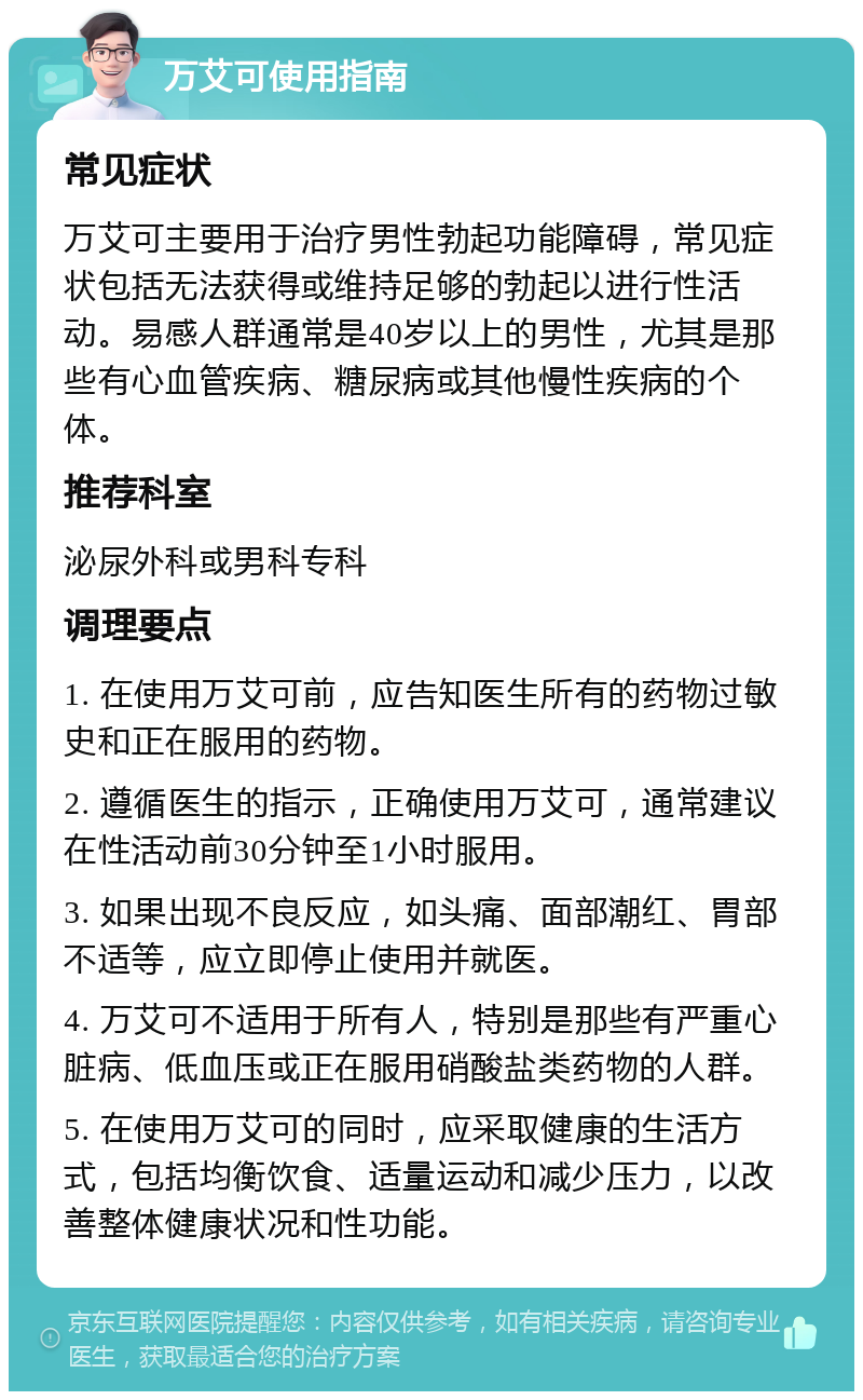 万艾可使用指南 常见症状 万艾可主要用于治疗男性勃起功能障碍，常见症状包括无法获得或维持足够的勃起以进行性活动。易感人群通常是40岁以上的男性，尤其是那些有心血管疾病、糖尿病或其他慢性疾病的个体。 推荐科室 泌尿外科或男科专科 调理要点 1. 在使用万艾可前，应告知医生所有的药物过敏史和正在服用的药物。 2. 遵循医生的指示，正确使用万艾可，通常建议在性活动前30分钟至1小时服用。 3. 如果出现不良反应，如头痛、面部潮红、胃部不适等，应立即停止使用并就医。 4. 万艾可不适用于所有人，特别是那些有严重心脏病、低血压或正在服用硝酸盐类药物的人群。 5. 在使用万艾可的同时，应采取健康的生活方式，包括均衡饮食、适量运动和减少压力，以改善整体健康状况和性功能。