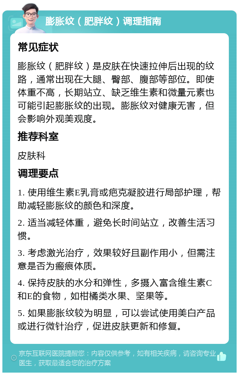 膨胀纹（肥胖纹）调理指南 常见症状 膨胀纹（肥胖纹）是皮肤在快速拉伸后出现的纹路，通常出现在大腿、臀部、腹部等部位。即使体重不高，长期站立、缺乏维生素和微量元素也可能引起膨胀纹的出现。膨胀纹对健康无害，但会影响外观美观度。 推荐科室 皮肤科 调理要点 1. 使用维生素E乳膏或疤克凝胶进行局部护理，帮助减轻膨胀纹的颜色和深度。 2. 适当减轻体重，避免长时间站立，改善生活习惯。 3. 考虑激光治疗，效果较好且副作用小，但需注意是否为瘢痕体质。 4. 保持皮肤的水分和弹性，多摄入富含维生素C和E的食物，如柑橘类水果、坚果等。 5. 如果膨胀纹较为明显，可以尝试使用美白产品或进行微针治疗，促进皮肤更新和修复。