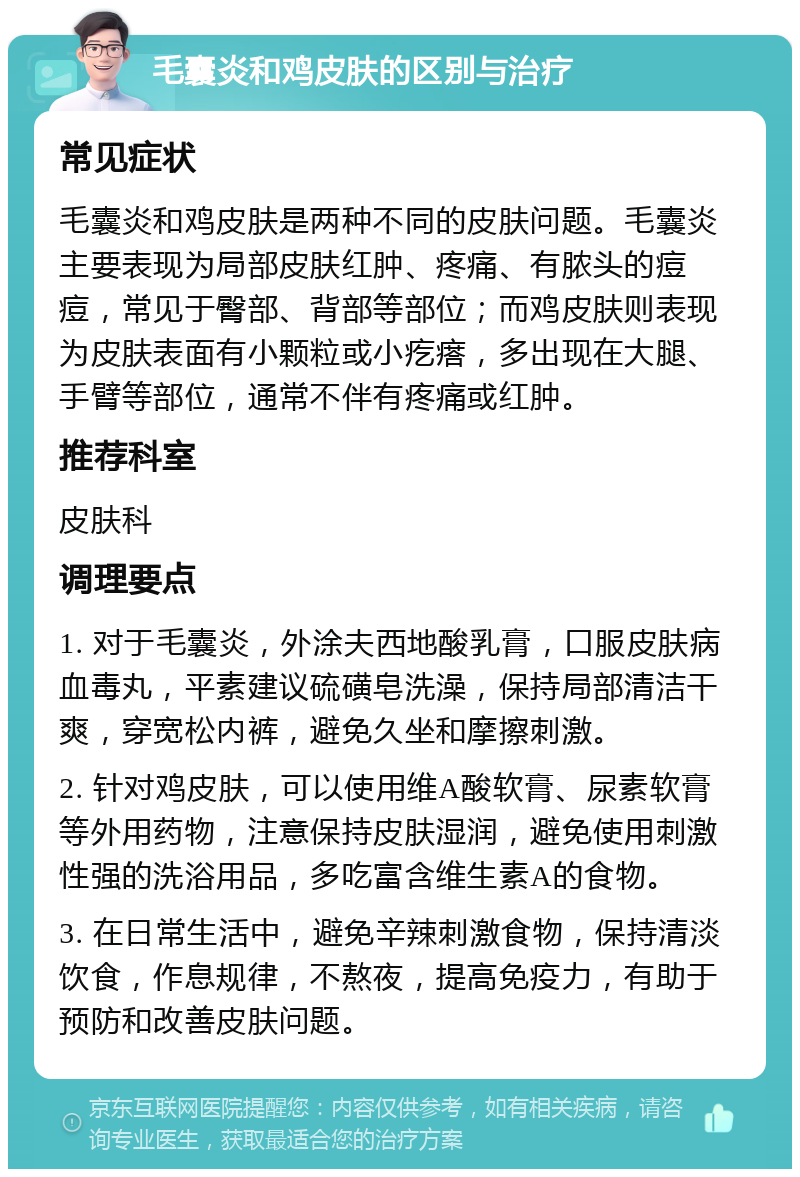 毛囊炎和鸡皮肤的区别与治疗 常见症状 毛囊炎和鸡皮肤是两种不同的皮肤问题。毛囊炎主要表现为局部皮肤红肿、疼痛、有脓头的痘痘，常见于臀部、背部等部位；而鸡皮肤则表现为皮肤表面有小颗粒或小疙瘩，多出现在大腿、手臂等部位，通常不伴有疼痛或红肿。 推荐科室 皮肤科 调理要点 1. 对于毛囊炎，外涂夫西地酸乳膏，口服皮肤病血毒丸，平素建议硫磺皂洗澡，保持局部清洁干爽，穿宽松内裤，避免久坐和摩擦刺激。 2. 针对鸡皮肤，可以使用维A酸软膏、尿素软膏等外用药物，注意保持皮肤湿润，避免使用刺激性强的洗浴用品，多吃富含维生素A的食物。 3. 在日常生活中，避免辛辣刺激食物，保持清淡饮食，作息规律，不熬夜，提高免疫力，有助于预防和改善皮肤问题。