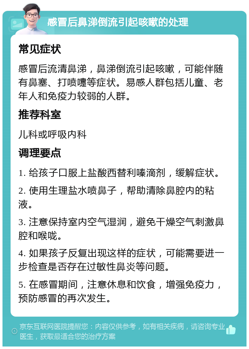 感冒后鼻涕倒流引起咳嗽的处理 常见症状 感冒后流清鼻涕，鼻涕倒流引起咳嗽，可能伴随有鼻塞、打喷嚏等症状。易感人群包括儿童、老年人和免疫力较弱的人群。 推荐科室 儿科或呼吸内科 调理要点 1. 给孩子口服上盐酸西替利嗪滴剂，缓解症状。 2. 使用生理盐水喷鼻子，帮助清除鼻腔内的粘液。 3. 注意保持室内空气湿润，避免干燥空气刺激鼻腔和喉咙。 4. 如果孩子反复出现这样的症状，可能需要进一步检查是否存在过敏性鼻炎等问题。 5. 在感冒期间，注意休息和饮食，增强免疫力，预防感冒的再次发生。