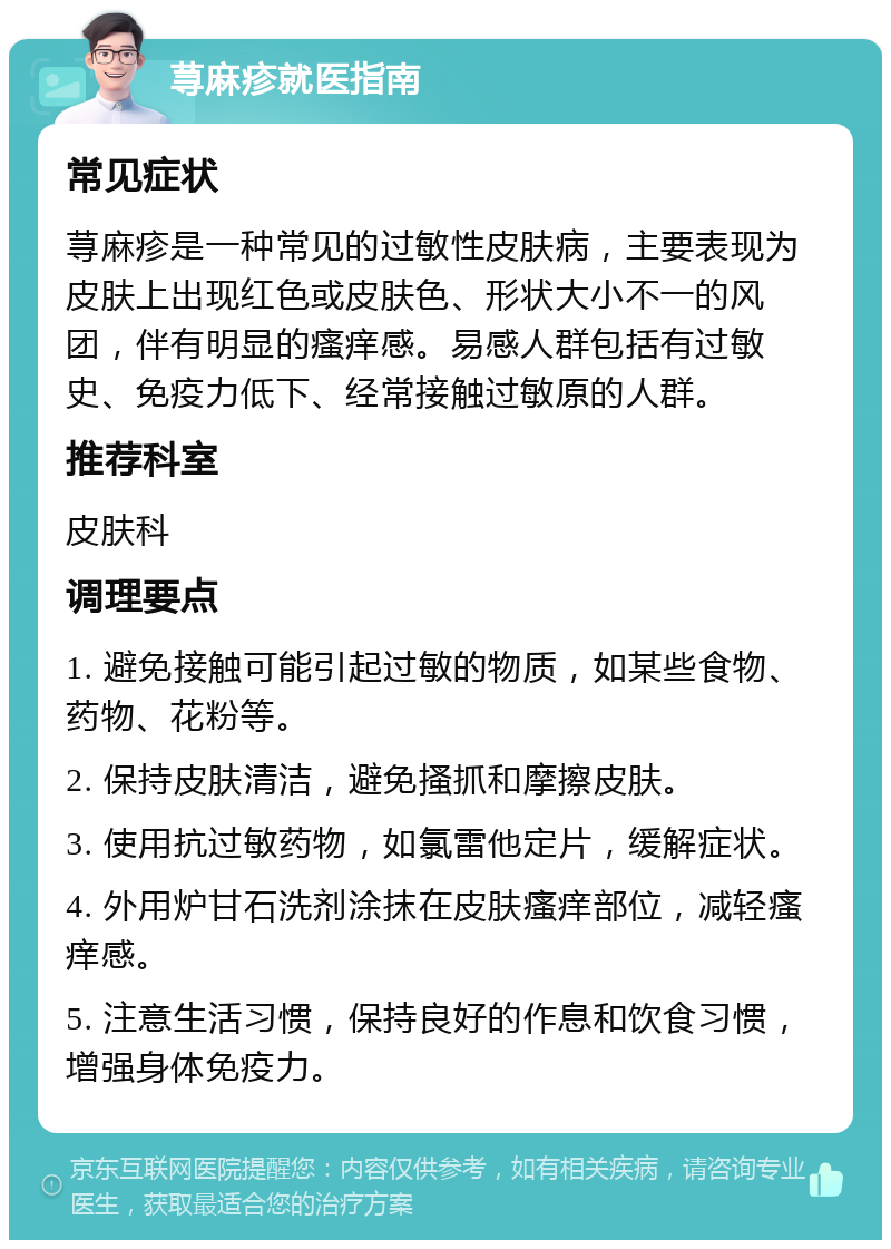 荨麻疹就医指南 常见症状 荨麻疹是一种常见的过敏性皮肤病，主要表现为皮肤上出现红色或皮肤色、形状大小不一的风团，伴有明显的瘙痒感。易感人群包括有过敏史、免疫力低下、经常接触过敏原的人群。 推荐科室 皮肤科 调理要点 1. 避免接触可能引起过敏的物质，如某些食物、药物、花粉等。 2. 保持皮肤清洁，避免搔抓和摩擦皮肤。 3. 使用抗过敏药物，如氯雷他定片，缓解症状。 4. 外用炉甘石洗剂涂抹在皮肤瘙痒部位，减轻瘙痒感。 5. 注意生活习惯，保持良好的作息和饮食习惯，增强身体免疫力。