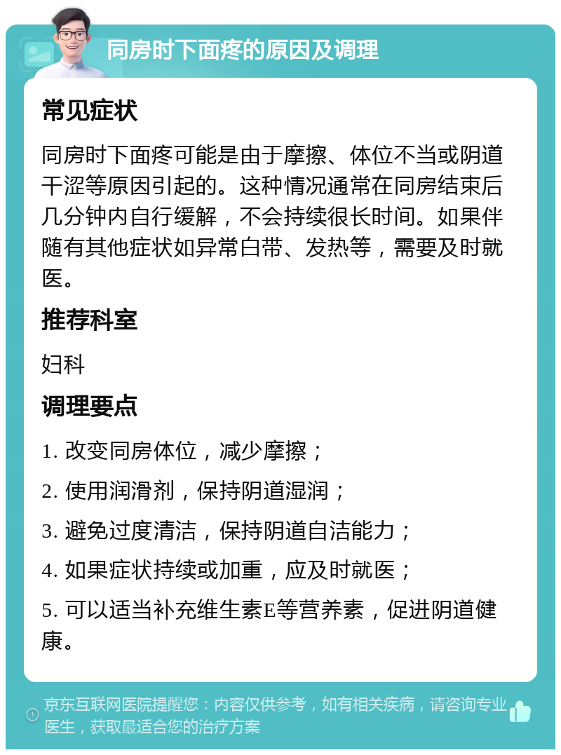 同房时下面疼的原因及调理 常见症状 同房时下面疼可能是由于摩擦、体位不当或阴道干涩等原因引起的。这种情况通常在同房结束后几分钟内自行缓解，不会持续很长时间。如果伴随有其他症状如异常白带、发热等，需要及时就医。 推荐科室 妇科 调理要点 1. 改变同房体位，减少摩擦； 2. 使用润滑剂，保持阴道湿润； 3. 避免过度清洁，保持阴道自洁能力； 4. 如果症状持续或加重，应及时就医； 5. 可以适当补充维生素E等营养素，促进阴道健康。