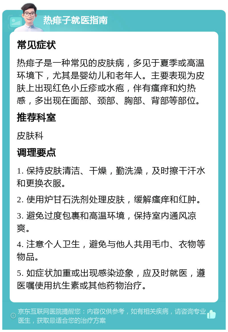 热痱子就医指南 常见症状 热痱子是一种常见的皮肤病，多见于夏季或高温环境下，尤其是婴幼儿和老年人。主要表现为皮肤上出现红色小丘疹或水疱，伴有瘙痒和灼热感，多出现在面部、颈部、胸部、背部等部位。 推荐科室 皮肤科 调理要点 1. 保持皮肤清洁、干燥，勤洗澡，及时擦干汗水和更换衣服。 2. 使用炉甘石洗剂处理皮肤，缓解瘙痒和红肿。 3. 避免过度包裹和高温环境，保持室内通风凉爽。 4. 注意个人卫生，避免与他人共用毛巾、衣物等物品。 5. 如症状加重或出现感染迹象，应及时就医，遵医嘱使用抗生素或其他药物治疗。