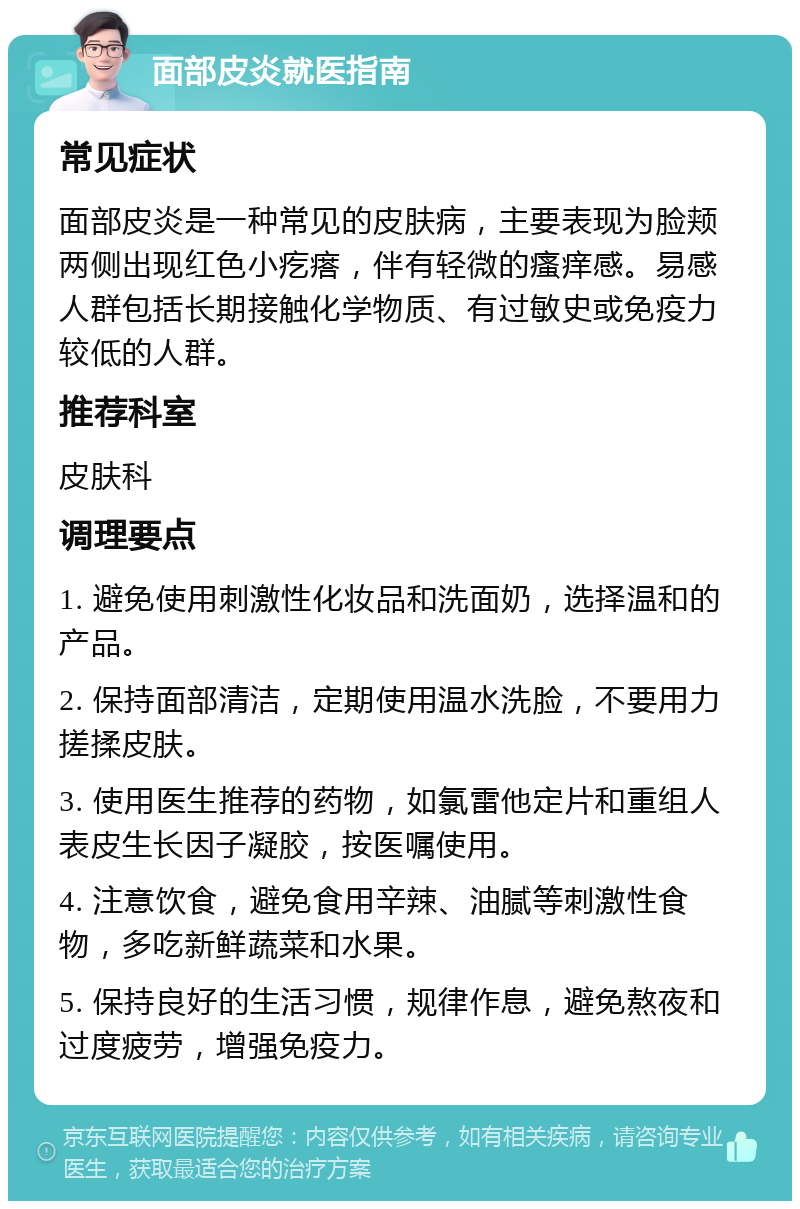 面部皮炎就医指南 常见症状 面部皮炎是一种常见的皮肤病，主要表现为脸颊两侧出现红色小疙瘩，伴有轻微的瘙痒感。易感人群包括长期接触化学物质、有过敏史或免疫力较低的人群。 推荐科室 皮肤科 调理要点 1. 避免使用刺激性化妆品和洗面奶，选择温和的产品。 2. 保持面部清洁，定期使用温水洗脸，不要用力搓揉皮肤。 3. 使用医生推荐的药物，如氯雷他定片和重组人表皮生长因子凝胶，按医嘱使用。 4. 注意饮食，避免食用辛辣、油腻等刺激性食物，多吃新鲜蔬菜和水果。 5. 保持良好的生活习惯，规律作息，避免熬夜和过度疲劳，增强免疫力。