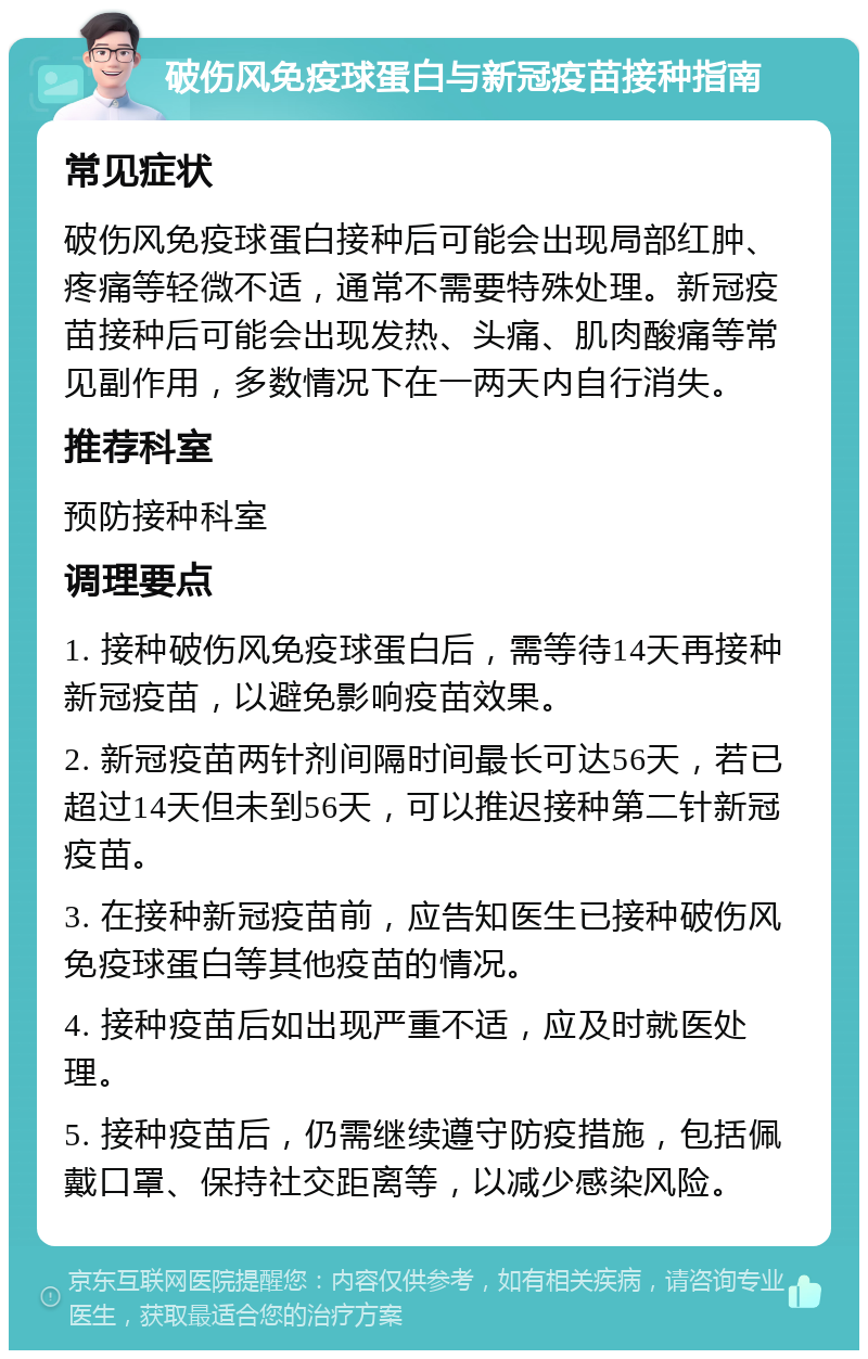 破伤风免疫球蛋白与新冠疫苗接种指南 常见症状 破伤风免疫球蛋白接种后可能会出现局部红肿、疼痛等轻微不适，通常不需要特殊处理。新冠疫苗接种后可能会出现发热、头痛、肌肉酸痛等常见副作用，多数情况下在一两天内自行消失。 推荐科室 预防接种科室 调理要点 1. 接种破伤风免疫球蛋白后，需等待14天再接种新冠疫苗，以避免影响疫苗效果。 2. 新冠疫苗两针剂间隔时间最长可达56天，若已超过14天但未到56天，可以推迟接种第二针新冠疫苗。 3. 在接种新冠疫苗前，应告知医生已接种破伤风免疫球蛋白等其他疫苗的情况。 4. 接种疫苗后如出现严重不适，应及时就医处理。 5. 接种疫苗后，仍需继续遵守防疫措施，包括佩戴口罩、保持社交距离等，以减少感染风险。