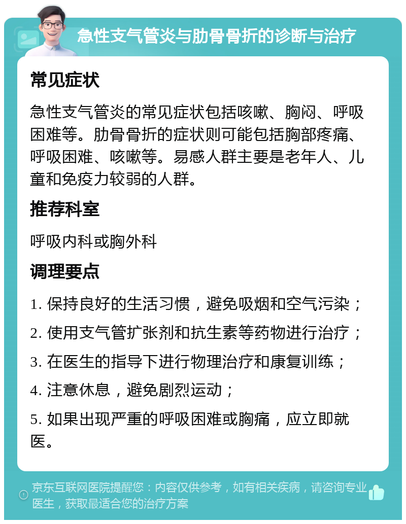 急性支气管炎与肋骨骨折的诊断与治疗 常见症状 急性支气管炎的常见症状包括咳嗽、胸闷、呼吸困难等。肋骨骨折的症状则可能包括胸部疼痛、呼吸困难、咳嗽等。易感人群主要是老年人、儿童和免疫力较弱的人群。 推荐科室 呼吸内科或胸外科 调理要点 1. 保持良好的生活习惯，避免吸烟和空气污染； 2. 使用支气管扩张剂和抗生素等药物进行治疗； 3. 在医生的指导下进行物理治疗和康复训练； 4. 注意休息，避免剧烈运动； 5. 如果出现严重的呼吸困难或胸痛，应立即就医。