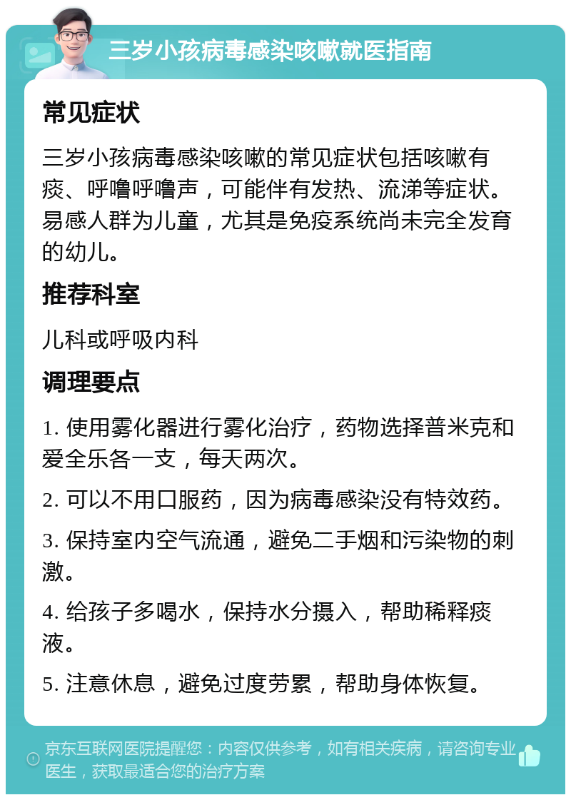 三岁小孩病毒感染咳嗽就医指南 常见症状 三岁小孩病毒感染咳嗽的常见症状包括咳嗽有痰、呼噜呼噜声，可能伴有发热、流涕等症状。易感人群为儿童，尤其是免疫系统尚未完全发育的幼儿。 推荐科室 儿科或呼吸内科 调理要点 1. 使用雾化器进行雾化治疗，药物选择普米克和爱全乐各一支，每天两次。 2. 可以不用口服药，因为病毒感染没有特效药。 3. 保持室内空气流通，避免二手烟和污染物的刺激。 4. 给孩子多喝水，保持水分摄入，帮助稀释痰液。 5. 注意休息，避免过度劳累，帮助身体恢复。