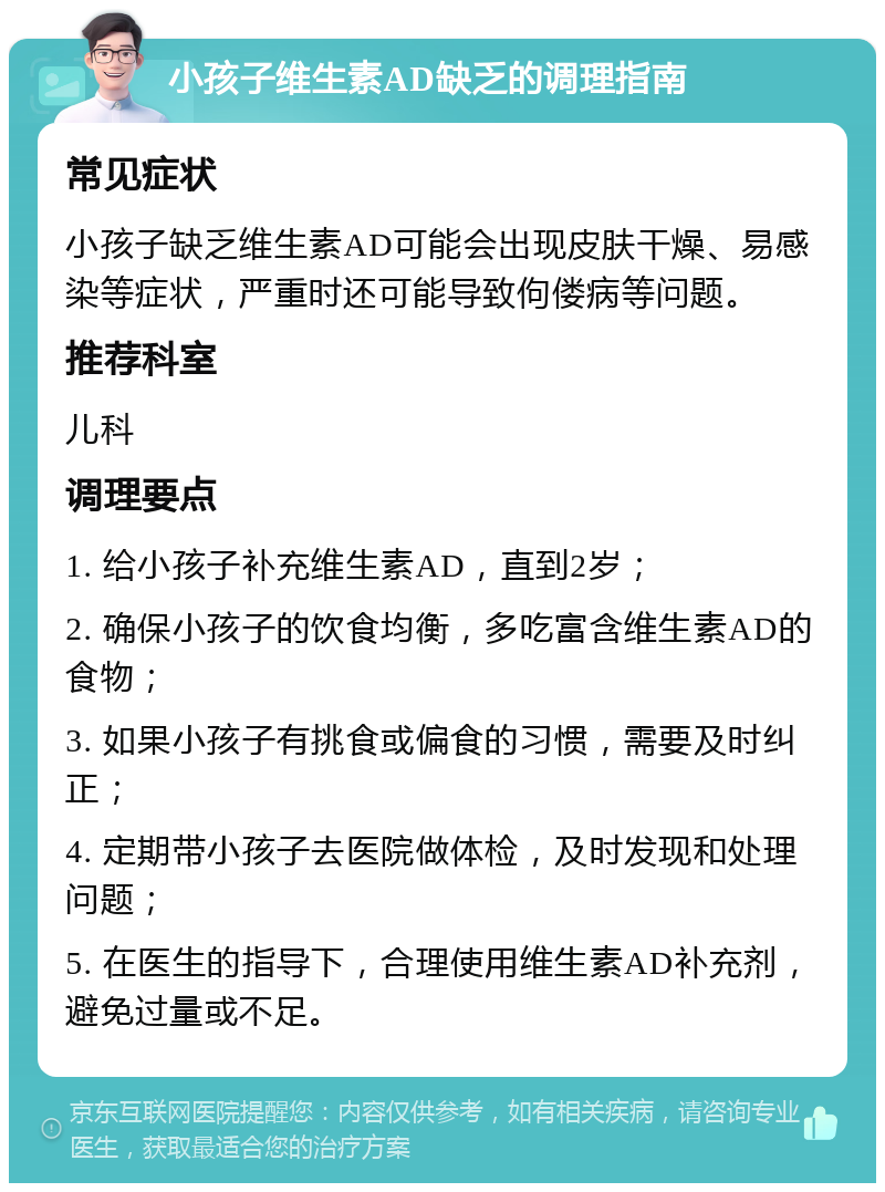 小孩子维生素AD缺乏的调理指南 常见症状 小孩子缺乏维生素AD可能会出现皮肤干燥、易感染等症状，严重时还可能导致佝偻病等问题。 推荐科室 儿科 调理要点 1. 给小孩子补充维生素AD，直到2岁； 2. 确保小孩子的饮食均衡，多吃富含维生素AD的食物； 3. 如果小孩子有挑食或偏食的习惯，需要及时纠正； 4. 定期带小孩子去医院做体检，及时发现和处理问题； 5. 在医生的指导下，合理使用维生素AD补充剂，避免过量或不足。