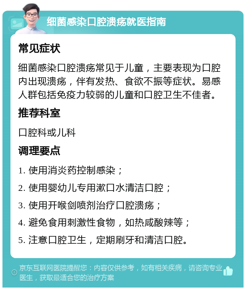 细菌感染口腔溃疡就医指南 常见症状 细菌感染口腔溃疡常见于儿童，主要表现为口腔内出现溃疡，伴有发热、食欲不振等症状。易感人群包括免疫力较弱的儿童和口腔卫生不佳者。 推荐科室 口腔科或儿科 调理要点 1. 使用消炎药控制感染； 2. 使用婴幼儿专用漱口水清洁口腔； 3. 使用开喉剑喷剂治疗口腔溃疡； 4. 避免食用刺激性食物，如热咸酸辣等； 5. 注意口腔卫生，定期刷牙和清洁口腔。