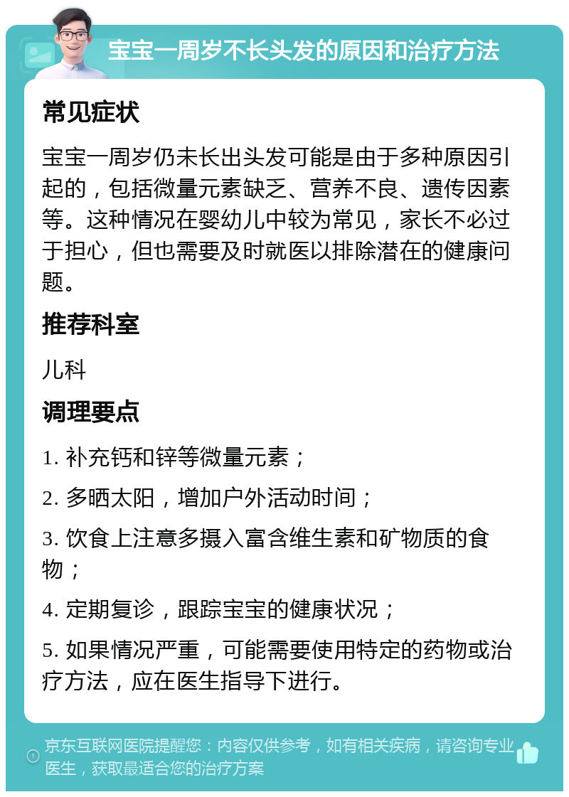 宝宝一周岁不长头发的原因和治疗方法 常见症状 宝宝一周岁仍未长出头发可能是由于多种原因引起的，包括微量元素缺乏、营养不良、遗传因素等。这种情况在婴幼儿中较为常见，家长不必过于担心，但也需要及时就医以排除潜在的健康问题。 推荐科室 儿科 调理要点 1. 补充钙和锌等微量元素； 2. 多晒太阳，增加户外活动时间； 3. 饮食上注意多摄入富含维生素和矿物质的食物； 4. 定期复诊，跟踪宝宝的健康状况； 5. 如果情况严重，可能需要使用特定的药物或治疗方法，应在医生指导下进行。