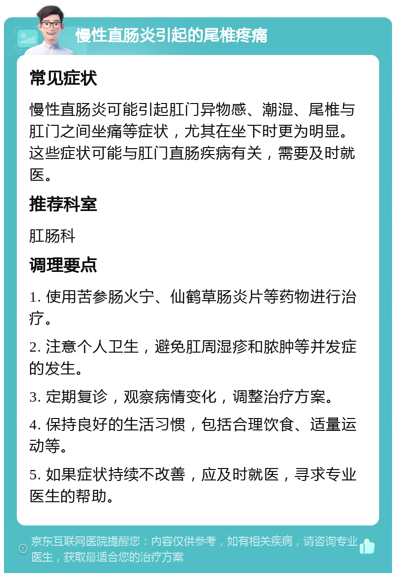 慢性直肠炎引起的尾椎疼痛 常见症状 慢性直肠炎可能引起肛门异物感、潮湿、尾椎与肛门之间坐痛等症状，尤其在坐下时更为明显。这些症状可能与肛门直肠疾病有关，需要及时就医。 推荐科室 肛肠科 调理要点 1. 使用苦参肠火宁、仙鹤草肠炎片等药物进行治疗。 2. 注意个人卫生，避免肛周湿疹和脓肿等并发症的发生。 3. 定期复诊，观察病情变化，调整治疗方案。 4. 保持良好的生活习惯，包括合理饮食、适量运动等。 5. 如果症状持续不改善，应及时就医，寻求专业医生的帮助。