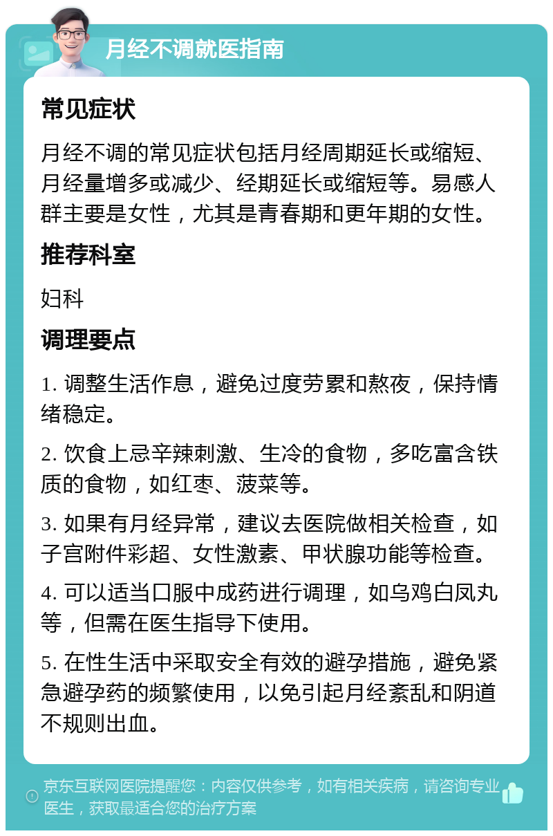 月经不调就医指南 常见症状 月经不调的常见症状包括月经周期延长或缩短、月经量增多或减少、经期延长或缩短等。易感人群主要是女性，尤其是青春期和更年期的女性。 推荐科室 妇科 调理要点 1. 调整生活作息，避免过度劳累和熬夜，保持情绪稳定。 2. 饮食上忌辛辣刺激、生冷的食物，多吃富含铁质的食物，如红枣、菠菜等。 3. 如果有月经异常，建议去医院做相关检查，如子宫附件彩超、女性激素、甲状腺功能等检查。 4. 可以适当口服中成药进行调理，如乌鸡白凤丸等，但需在医生指导下使用。 5. 在性生活中采取安全有效的避孕措施，避免紧急避孕药的频繁使用，以免引起月经紊乱和阴道不规则出血。