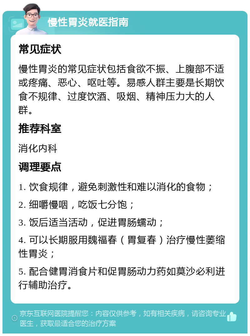 慢性胃炎就医指南 常见症状 慢性胃炎的常见症状包括食欲不振、上腹部不适或疼痛、恶心、呕吐等。易感人群主要是长期饮食不规律、过度饮酒、吸烟、精神压力大的人群。 推荐科室 消化内科 调理要点 1. 饮食规律，避免刺激性和难以消化的食物； 2. 细嚼慢咽，吃饭七分饱； 3. 饭后适当活动，促进胃肠蠕动； 4. 可以长期服用魏福春（胃复春）治疗慢性萎缩性胃炎； 5. 配合健胃消食片和促胃肠动力药如莫沙必利进行辅助治疗。