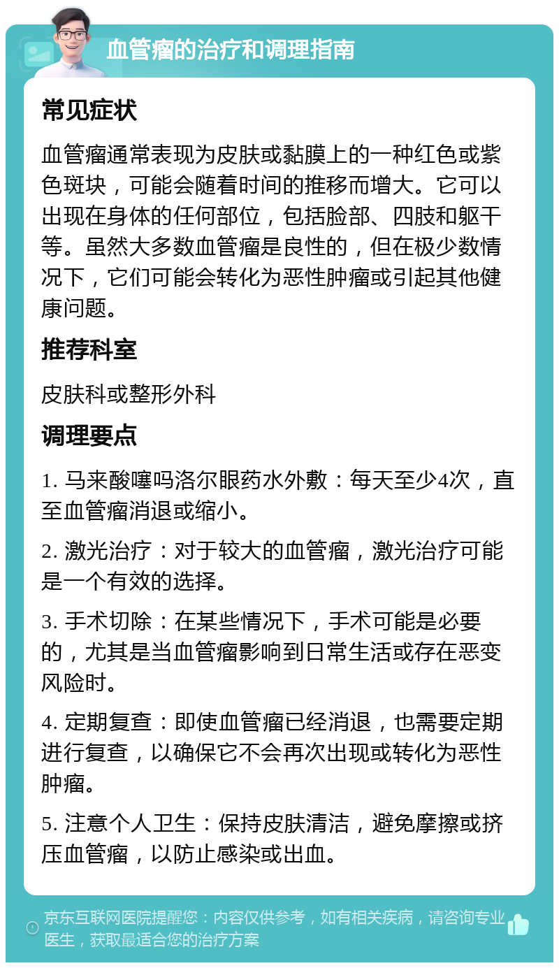 血管瘤的治疗和调理指南 常见症状 血管瘤通常表现为皮肤或黏膜上的一种红色或紫色斑块，可能会随着时间的推移而增大。它可以出现在身体的任何部位，包括脸部、四肢和躯干等。虽然大多数血管瘤是良性的，但在极少数情况下，它们可能会转化为恶性肿瘤或引起其他健康问题。 推荐科室 皮肤科或整形外科 调理要点 1. 马来酸噻吗洛尔眼药水外敷：每天至少4次，直至血管瘤消退或缩小。 2. 激光治疗：对于较大的血管瘤，激光治疗可能是一个有效的选择。 3. 手术切除：在某些情况下，手术可能是必要的，尤其是当血管瘤影响到日常生活或存在恶变风险时。 4. 定期复查：即使血管瘤已经消退，也需要定期进行复查，以确保它不会再次出现或转化为恶性肿瘤。 5. 注意个人卫生：保持皮肤清洁，避免摩擦或挤压血管瘤，以防止感染或出血。