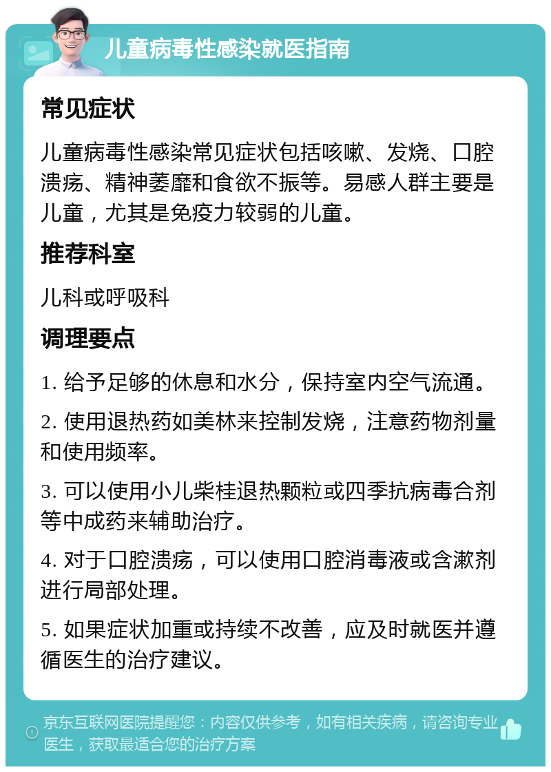 儿童病毒性感染就医指南 常见症状 儿童病毒性感染常见症状包括咳嗽、发烧、口腔溃疡、精神萎靡和食欲不振等。易感人群主要是儿童，尤其是免疫力较弱的儿童。 推荐科室 儿科或呼吸科 调理要点 1. 给予足够的休息和水分，保持室内空气流通。 2. 使用退热药如美林来控制发烧，注意药物剂量和使用频率。 3. 可以使用小儿柴桂退热颗粒或四季抗病毒合剂等中成药来辅助治疗。 4. 对于口腔溃疡，可以使用口腔消毒液或含漱剂进行局部处理。 5. 如果症状加重或持续不改善，应及时就医并遵循医生的治疗建议。