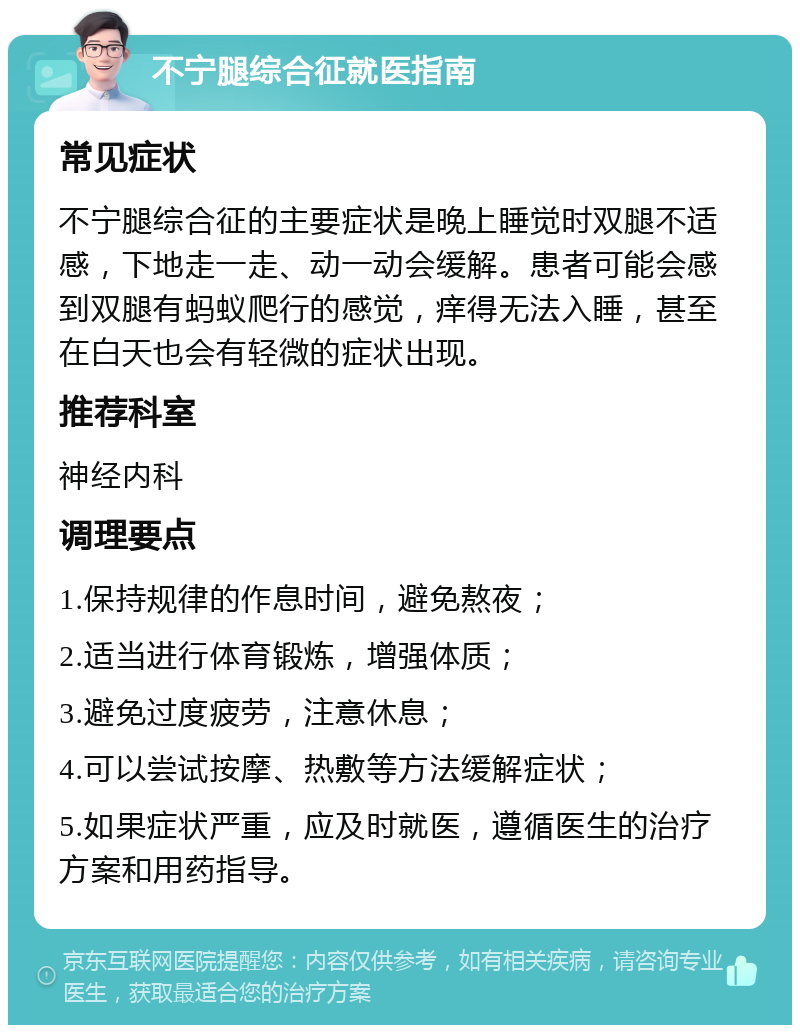 不宁腿综合征就医指南 常见症状 不宁腿综合征的主要症状是晚上睡觉时双腿不适感，下地走一走、动一动会缓解。患者可能会感到双腿有蚂蚁爬行的感觉，痒得无法入睡，甚至在白天也会有轻微的症状出现。 推荐科室 神经内科 调理要点 1.保持规律的作息时间，避免熬夜； 2.适当进行体育锻炼，增强体质； 3.避免过度疲劳，注意休息； 4.可以尝试按摩、热敷等方法缓解症状； 5.如果症状严重，应及时就医，遵循医生的治疗方案和用药指导。