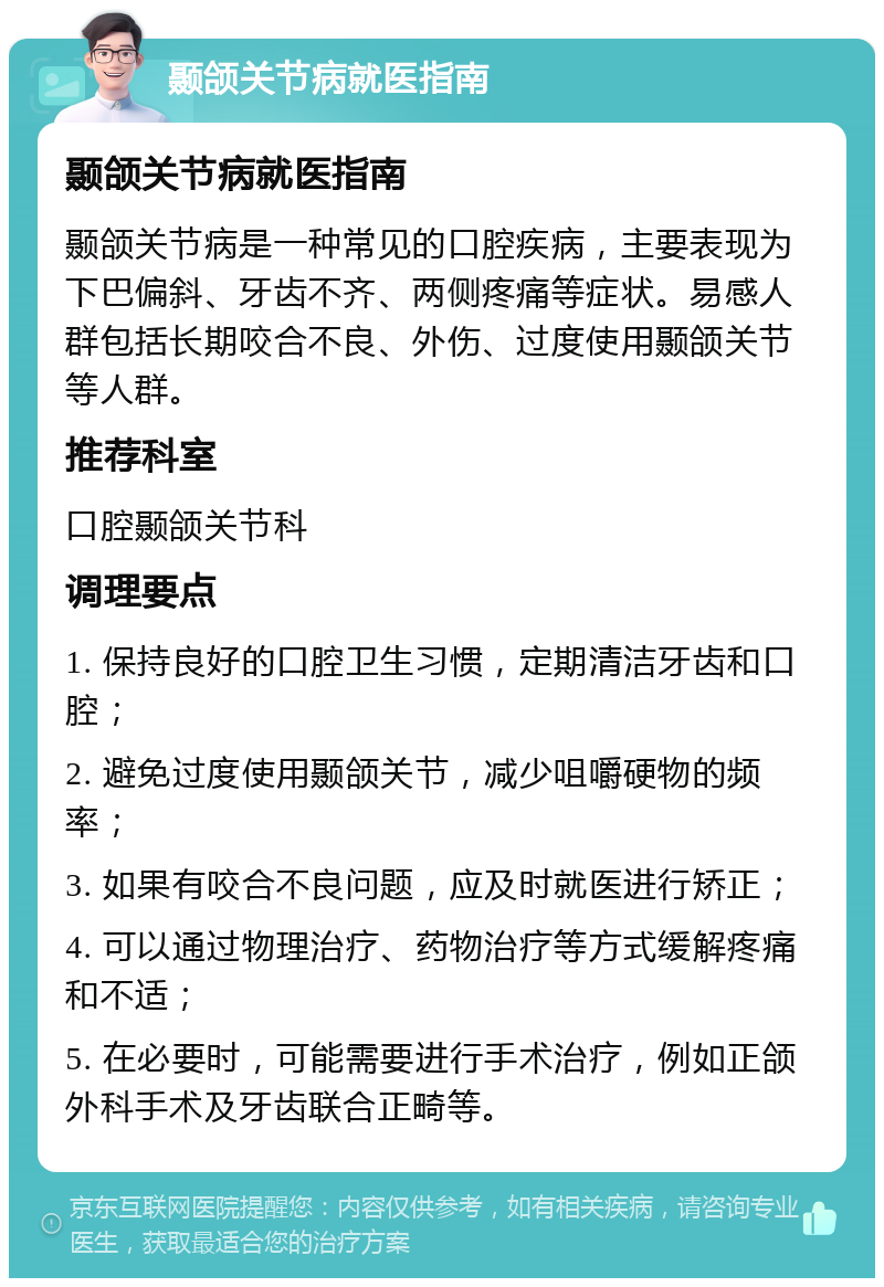 颞颌关节病就医指南 颞颌关节病就医指南 颞颌关节病是一种常见的口腔疾病，主要表现为下巴偏斜、牙齿不齐、两侧疼痛等症状。易感人群包括长期咬合不良、外伤、过度使用颞颌关节等人群。 推荐科室 口腔颞颌关节科 调理要点 1. 保持良好的口腔卫生习惯，定期清洁牙齿和口腔； 2. 避免过度使用颞颌关节，减少咀嚼硬物的频率； 3. 如果有咬合不良问题，应及时就医进行矫正； 4. 可以通过物理治疗、药物治疗等方式缓解疼痛和不适； 5. 在必要时，可能需要进行手术治疗，例如正颌外科手术及牙齿联合正畸等。