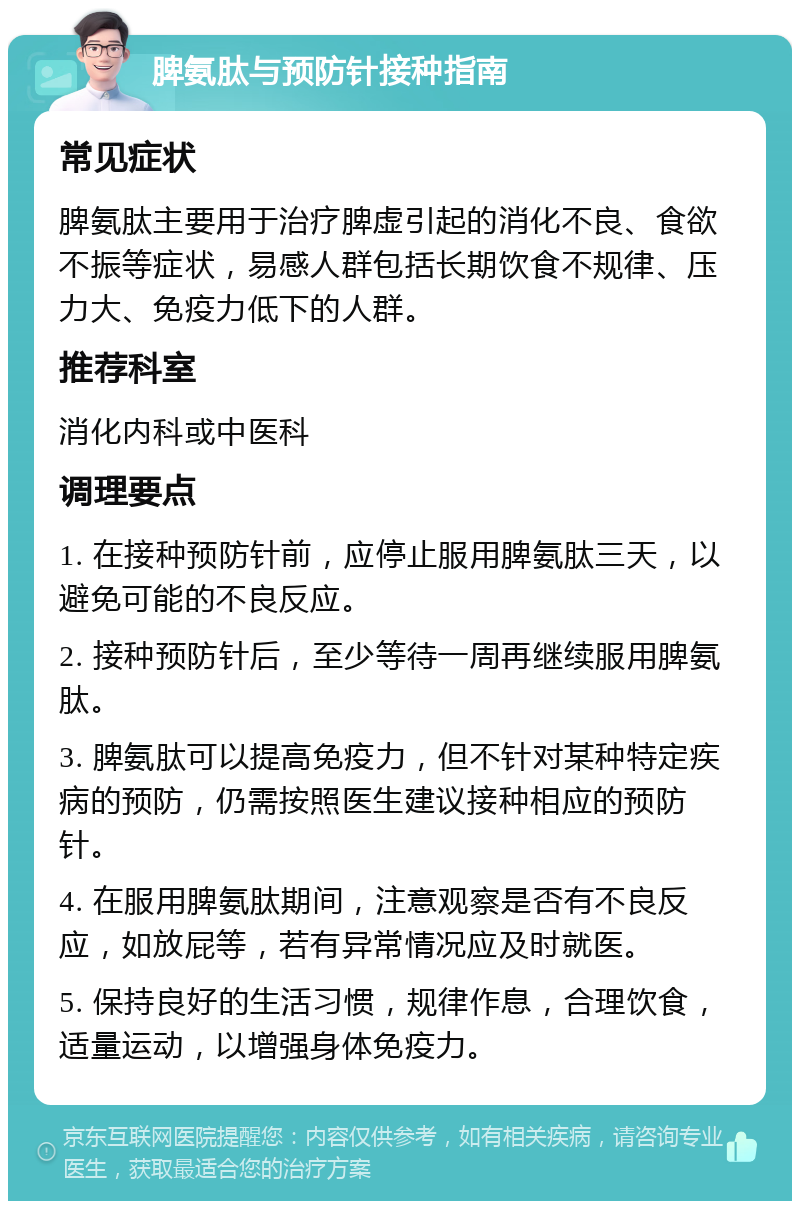 脾氨肽与预防针接种指南 常见症状 脾氨肽主要用于治疗脾虚引起的消化不良、食欲不振等症状，易感人群包括长期饮食不规律、压力大、免疫力低下的人群。 推荐科室 消化内科或中医科 调理要点 1. 在接种预防针前，应停止服用脾氨肽三天，以避免可能的不良反应。 2. 接种预防针后，至少等待一周再继续服用脾氨肽。 3. 脾氨肽可以提高免疫力，但不针对某种特定疾病的预防，仍需按照医生建议接种相应的预防针。 4. 在服用脾氨肽期间，注意观察是否有不良反应，如放屁等，若有异常情况应及时就医。 5. 保持良好的生活习惯，规律作息，合理饮食，适量运动，以增强身体免疫力。