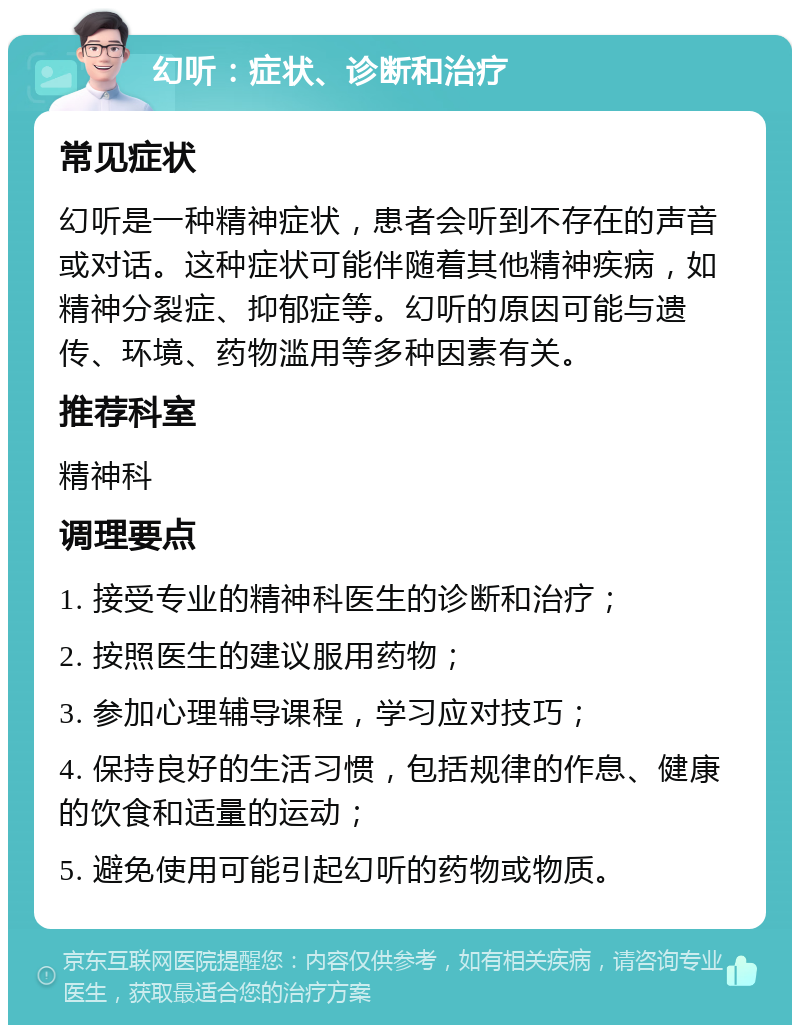 幻听：症状、诊断和治疗 常见症状 幻听是一种精神症状，患者会听到不存在的声音或对话。这种症状可能伴随着其他精神疾病，如精神分裂症、抑郁症等。幻听的原因可能与遗传、环境、药物滥用等多种因素有关。 推荐科室 精神科 调理要点 1. 接受专业的精神科医生的诊断和治疗； 2. 按照医生的建议服用药物； 3. 参加心理辅导课程，学习应对技巧； 4. 保持良好的生活习惯，包括规律的作息、健康的饮食和适量的运动； 5. 避免使用可能引起幻听的药物或物质。