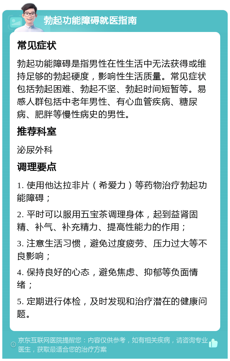 勃起功能障碍就医指南 常见症状 勃起功能障碍是指男性在性生活中无法获得或维持足够的勃起硬度，影响性生活质量。常见症状包括勃起困难、勃起不坚、勃起时间短暂等。易感人群包括中老年男性、有心血管疾病、糖尿病、肥胖等慢性病史的男性。 推荐科室 泌尿外科 调理要点 1. 使用他达拉非片（希爱力）等药物治疗勃起功能障碍； 2. 平时可以服用五宝茶调理身体，起到益肾固精、补气、补充精力、提高性能力的作用； 3. 注意生活习惯，避免过度疲劳、压力过大等不良影响； 4. 保持良好的心态，避免焦虑、抑郁等负面情绪； 5. 定期进行体检，及时发现和治疗潜在的健康问题。